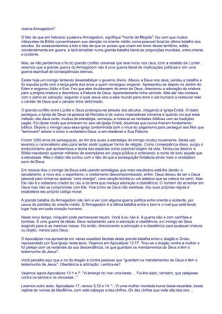 chama Armagedom".
O fato de que em hebraico a palavra Armagedom, signifique "monte de Megido", fez com que muitos
intérpretes da Bíblia concentrassem sua atenção no oriente médio como possível local da última batalha dos
séculos. Se acrescentarmos a isto o fato de que os países que vivem em torno desse território, estão
constantemente em guerra, é fácil acreditar numa grande batalha literal de proporções mundiais, entre oriente
e ocidente.
Mas, se não perdermos o fio do grande conflito universal que teve início nos céus, com a rebelião de Lúcifer,
veremos que a grande guerra do Armagedom não é uma guerra literal de implicações políticas e sim uma
guerra espiritual de conseqüências eternas.
Existe hoje um inimigo tentando desestabilizar o governo divino. Atacou a Deus nos céus, perdeu a batalha e
foi expulso junto com a terça parte dos anos a quem conseguiu enganar. Apresentou-se depois no Jardim do
Éden e enganou Adão e Eva. Fez que eles duvidassem do amor de Deus, direcionou a adoração da criatura
para a própria criatura e desvirtuou a Palavra de Deus. Aparentemente tinha vencido. Mas ele não contava
com o plano da salvação, segundo o qual Jesus viria a este mundo para remir o ser humano e restaurar nele
o caráter de Deus que o pecado tinha deformado.
O grande conflito entre Lúcifer e Deus prolongou-se através dos séculos, chegando à Igreja Cristã. O diabo
perseguiu a Igreja de Deus na pessoa de Herodes e de outros imperadores romanos e quando viu que esse
método não dava certo, mudou de estratégia, começou a misturar as verdades bíblicas com as tradições
pagãs. Foi deste modo que entraram no seio da Igreja Cristã, doutrinas que nunca tiveram fundamento
bíblico. Depois o inimigo usou essa igreja contaminada com o vírus do paganismo para perseguir aos fiéis que
"teimavam" adorar o único e verdadeiro Deus, e em obedecer a Sua Palavra.
Foram 1260 anos de perseguição, ao fim dos quais a estratégia do inimigo mudou novamente. Desta vez,
levantou o racionalismo ateu para tentar abolir qualquer forma de religião. Como conseqüência disso, surgiu o
evolucionismo que apresentava a teoria das espécies como possível origem da vida. Tentou-se destruir a
Bíblia mandando queimar milhares de exemplares em praça pública e ordenando a morte de todo aquele que
a estudasse. Mas o diabo não contou com o fato de que a perseguição fortalecia ainda mais o verdadeiro
povo de Deus.
Em nossos dias o inimigo de Deus está usando estratégias que mais resultados está lhe dando: o
secularismo, a nova era, o espiritismo, o cristianismo descompromissado, enfim. Deus deixou de ser o Deus
pessoal para tornar-se apenas "uma energia", uma canção bonita ou um adesivo que se coloca no carro. Mas
Ele não é o soberano criador do céu e da terra que mereça adoração e obediência. O homem diz acreditar em
Deus mas não se compromete com Ele. Vive como se Deus não existisse, dita suas próprias regras e
estabelece seu próprio código moral.
A grande batalha do Armagedom não tem a ver com alguma guerra política entre oriente e ocidente, por
causa do petróleo do oriente médio. O Armagedom é a última batalha entre o bem e o mal que está tendo
lugar hoje em cada coração humano.
Neste novo tempo, ninguém pode permanecer neutro. Você é ou não é. A guerra não é com canhões e
bombas. É uma guerra de idéias. Deus reclamando para si adoração e obediência, e o inimigo de Deus
exigindo para si as mesmas coisas. Ou então, direcionando a adoração e a obediência para qualquer criatura
ou objeto, menos para Deus.
O Apocalipse nos apresenta em várias ocasiões facetas desta grande batalha entre o dragão e Cristo,
representado por Sua Igreja nesta terra. Vejamos em Apocalipse 12:17: "Irou-se o dragão contra a mulher e
foi pelejar com os restantes da sua descendência, os que guardam os mandamentos de Deus e têm o
testemunho de Jesus".
Você percebe aqui que a ira do dragão é contra pessoas que "guardam os mandamentos de Deus e têm o
testemunho de Jesus". Obediência e adoração. Lembra-se?
Vejamos agora Apocalipse 13:1 e 7: "Vi emergir do mar uma besta ... Foi-lhe dado, também, que pelejasse
contra os santos e os vencesse..."
Leiamos outro texto. Apocalipse 17, versos 3,12 e 14: "...Vi uma mulher montada numa besta escarlate, besta
repleta de nomes de blasfêmia, com sete cabeças e dez chifres. Os dez chifres que viste são dez reis ...
 