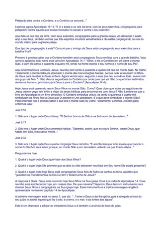 Pelejarão eles contra o Cordeiro, e o Cordeiro os vencerá..."
Leiamos agora Apocalipse 19:19: "E vi a besta e os reis da terra, com os seus exércitos, congregados para
pelejarem contra aquele que estava montado no cavalo e contra o seu exército".
Aqui fala-se dos reis da terra, com seus exércitos, congregados para a grande peleja. Ao derramar o sexto
anjo a sua taça, também vemos que três espíritos imundos semelhantes a rãs estão congregando os reis do
mundo inteiro para a grande peleja.
Que tipo de congregação é esta? Como é que o inimigo de Deus está congregando seus exércitos para a
batalha final?
Primeiro é preciso saber que o Cordeiro também está congregando Seus remidos para a grande batalha. Veja
como o apóstolo João narra esta cena em Apocalipse 14:1: "Olhei, e eis o Cordeiro em pé sobre o monte
Sião, e com ele cento e quarenta e quatro mil, tendo na fronte escrito o seu nome e o nome de seu Pai".
Aqui encontramos o Cordeiro, Jesus, reunido com cento e quarenta e quatro mil fiéis no monte Sião. No Velho
Testamento o monte Sião era chamado o monte das Convocações Santas, porque nele se reuniam os filhos
de Deus para receber as Suas ordens. Agora vemos aqui, segundo o anjo que deu a visão a João, Jesus com
um grupo de fiéis: "...São eles os seguidores do Cordeiro por onde quer que vá. São os que foram redimidos
dentre os homens, primícias para Deus e para o Cordeiro".(Apocalipse 14:4)
Hoje Jesus está querendo reunir Seus filhos no monte Sião. Como? Quer dizer que todos os seguidores de
Jesus devem pegar um avião e viajar às terras bíblicas para encontrar-se com Jesus? Não. Lembre-se que o
livro de Apocalipse é um livro simbólico. O Cordeiro simboliza Jesus, os cento e quarenta e quatro mil,
simbolizam os filhos fiéis a Deus que O adoram e Lhe obedecem. E o que deve simbolizar o monte Sião?
Para entender isto é preciso saber o que era o monte Sião no Velho Testamento. Leremos 3 textos para
entermos isso:
Joel 3:16
1. Sião era o lugar onde Deus falava. "O Senhor brama de Sião e se fará ouvir de Jerusalém..."
Joel 3:17
2. Sião era o lugar onde Deus prometia habitar. "Sabereis, assim, que eu sou o Senhor, vosso Deus, que
habito em Sião, meu santo monte..."
Joel 2:32
3. Sião era o lugar onde Deus queria congregar Seus remidos. "E acontecerá que todo aquele que invocar o
nome do Senhor será salvo; porque, no monte Sião e em Jerusalém, estarão os que forem salvos..."
Perguntamos hoje:
1. Qual é o lugar onde Deus quer falar aos Seus filhos?
2. Qual é o lugar onde Ele promete que se dois ou três estiverem reunidos em Seu nome Ele estará presente?
3. Qual é o lugar onde hoje Deus está congregando Seus fiéis de todos os cantos da terra, aqueles que
"guardam os mandamentos de Deus e têm o testemunho de Jesus?
A resposta é óbvia. Deus está reunindo hoje Seus filhos na Sua igreja. Essa é a visão de Apocalipse 14. Essa
reunião está acontecendo hoje, em nossos dias. De que maneira? Vejamos: Deus tem um instrumento para
chamar Seus filhos e congregá-los na Sua igreja hoje. Esse instrumento é a tríplice mensagem angélica
apresentada no mesmo capítulo 14 de Apocalipse:
A primeira mensagem está no verso 7, que diz: "...Temei a Deus e dai-lhe glória, pois é chegada a hora do
seu juízo; e adorai aquele que fez o céu, e a terra, e o mar, e as fontes das águas".
Este é um chamado a adorar ao verdadeiro Deus e é também o anúncio da hora do juízo.
 