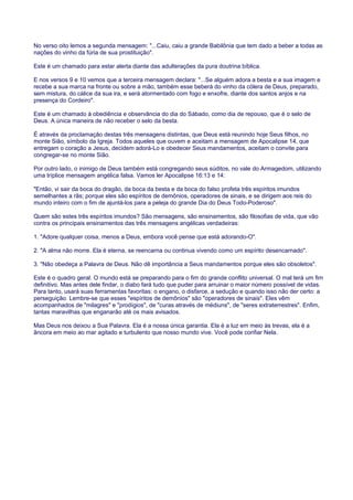 No verso oito lemos a segunda mensagem: "...Caiu, caiu a grande Babilônia que tem dado a beber a todas as
nações do vinho da fúria de sua prostituição".
Este é um chamado para estar alerta diante das adulterações da pura doutrina bíblica.
E nos versos 9 e 10 vemos que a terceira mensagem declara: "...Se alguém adora a besta e a sua imagem e
recebe a sua marca na fronte ou sobre a mão, também esse beberá do vinho da cólera de Deus, preparado,
sem mistura, do cálice da sua ira, e será atormentado com fogo e enxofre, diante dos santos anjos e na
presença do Cordeiro".
Este é um chamado à obediência e observância do dia do Sábado, como dia de repouso, que é o selo de
Deus. A única maneira de não receber o selo da besta.
É através da proclamação destas três mensagens distintas, que Deus está reunindo hoje Seus filhos, no
monte Sião, símbolo da Igreja. Todos aqueles que ouvem e aceitam a mensagem de Apocalipse 14, que
entregam o coração a Jesus, decidem adorá-Lo e obedecer Seus mandamentos, aceitam o convite para
congregar-se no monte Sião.
Por outro lado, o inimigo de Deus também está congregando seus súditos, no vale do Armagedom, utilizando
uma tríplice mensagem angélica falsa. Vamos ler Apocalipse 16:13 e 14:
"Então, vi sair da boca do dragão, da boca da besta e da boca do falso profeta três espíritos imundos
semelhantes a rãs; porque eles são espíritos de demônios, operadores de sinais, e se dirigem aos reis do
mundo inteiro com o fim de ajuntá-los para a peleja do grande Dia do Deus Todo-Poderoso".
Quem são estes três espíritos imundos? São mensagens, são ensinamentos, são filosofias de vida, que vão
contra os principais ensinamentos das três mensagens angélicas verdadeiras:
1. "Adore qualquer coisa, menos a Deus, embora você pense que está adorando-O".
2. "A alma não morre. Ela é eterna, se reencarna ou continua vivendo como um espírito desencarnado".
3. "Não obedeça a Palavra de Deus. Não dê importância a Seus mandamentos porque eles são obsoletos".
Este é o quadro geral. O mundo está se preparando para o fim do grande conflito universal. O mal terá um fim
definitivo. Mas antes dele findar, o diabo fará tudo que puder para arruinar o maior número possível de vidas.
Para tanto, usará suas ferramentas favoritas: o engano, o disfarce, a sedução e quando isso não der certo: a
perseguição. Lembre-se que esses "espíritos de demônios" são "operadores de sinais". Eles vêm
acompanhados de "milagres" e "prodígios", de "curas através de médiuns", de "seres extraterrestres". Enfim,
tantas maravilhas que enganarão até os mais avisados.
Mas Deus nos deixou a Sua Palavra. Ela é a nossa única garantia. Ela é a luz em meio às trevas, ela é a
âncora em meio ao mar agitado e turbulento que nosso mundo vive. Você pode confiar Nela.
 