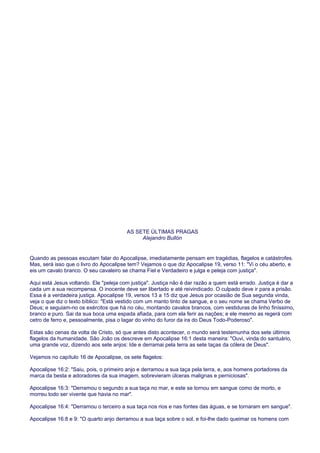 AS SETE ÚLTIMAS PRAGAS
Alejandro Bullón
Quando as pessoas escutam falar do Apocalipse, imediatamente pensam em tragédias, flagelos e catástrofes.
Mas, será isso que o livro do Apocalipse tem? Vejamos o que diz Apocalipse 19, verso 11: "Vi o céu aberto, e
eis um cavalo branco. O seu cavaleiro se chama Fiel e Verdadeiro e julga e peleja com justiça".
Aqui está Jesus voltando. Ele "peleja com justiça". Justiça não é dar razão a quem está errado. Justiça é dar a
cada um a sua recompensa. O inocente deve ser libertado e até reivindicado. O culpado deve ir para a prisão.
Essa é a verdadeira justiça. Apocalipse 19, versos 13 a 15 diz que Jesus por ocasião de Sua segunda vinda,
veja o que diz o texto bíblico: "Está vestido com um manto tinto de sangue, e o seu nome se chama Verbo de
Deus; e seguiam-no os exércitos que há no céu, montando cavalos brancos, com vestiduras de linho finíssimo,
branco e puro. Sai da sua boca uma espada afiada, para com ela ferir as nações; e ele mesmo as regerá com
cetro de ferro e, pessoalmente, pisa o lagar do vinho do furor da ira do Deus Todo-Poderoso".
Estas são cenas da volta de Cristo, só que antes disto acontecer, o mundo será testemunha dos sete últimos
flagelos da humanidade. São João os descreve em Apocalipse 16:1 desta maneira: "Ouvi, vinda do santuário,
uma grande voz, dizendo aos sete anjos: Ide e derramai pela terra as sete taças da cólera de Deus".
Vejamos no capítulo 16 de Apocalipse, os sete flagelos:
Apocalipse 16:2: "Saiu, pois, o primeiro anjo e derramou a sua taça pela terra, e, aos homens portadores da
marca da besta e adoradores da sua imagem, sobrevieram úlceras malignas e perniciosas".
Apocalipse 16:3: "Derramou o segundo a sua taça no mar, e este se tornou em sangue como de morto, e
morreu todo ser vivente que havia no mar".
Apocalipse 16:4: "Derramou o terceiro a sua taça nos rios e nas fontes das águas, e se tornaram em sangue".
Apocalipse 16:8 e 9: "O quarto anjo derramou a sua taça sobre o sol, e foi-lhe dado queimar os homens com
 