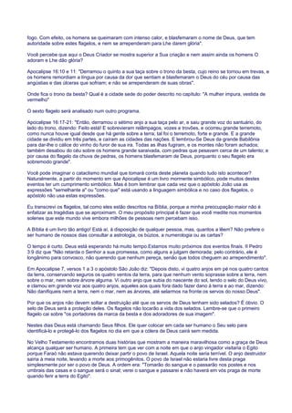 fogo. Com efeito, os homens se queimaram com intenso calor, e blasfemaram o nome de Deus, que tem
autoridade sobre estes flagelos, e nem se arrependeram para Lhe darem glória".
Você percebe que aqui o Deus Criador se mostra superior a Sua criação e nem assim ainda os homens O
adoram e Lhe dão glória?
Apocalipse 16:10 e 11: "Derramou o quinto a sua taça sobre o trono da besta, cujo reino se tornou em trevas, e
os homens remordiam a língua por causa da dor que sentiam e blasfemaram o Deus do céu por causa das
angústias e das úlceras que sofriam; e não se arrependeram de suas obras".
Onde fica o trono da besta? Qual é a cidade sede do poder descrito no capítulo: "A mulher impura, vestida de
vermelho"
O sexto flagelo será analisado num outro programa.
Apocalipse 16:17-21: "Então, derramou o sétimo anjo a sua taça pelo ar, e saiu grande voz do santuário, do
lado do trono, dizendo: Feito está! E sobrevieram relâmpagos, vozes e trovões, e ocorreu grande terremoto,
como nunca houve igual desde que há gente sobre a terra; tal foi o terremoto, forte e grande. E a grande
cidade se dividiu em três partes, e caíram as cidades das nações. E lembrou-Se Deus da grande Babilônia
para dar-lhe o cálice do vinho do furor de sua ira. Todas as ilhas fugiram, e os montes não foram achados;
também desabou do céu sobre os homens grande saraivada, com pedras que pesavam cerca de um talento; e
por causa do flagelo da chuva de pedras, os homens blasfemaram de Deus, porquanto o seu flagelo era
sobremodo grande".
Você pode imaginar o cataclismo mundial que tomará conta deste planeta quando tudo isto acontecer?
Naturalmente, a partir do momento em que Apocalipse é um livro mormente simbólico, pode muitos destes
eventos ter um cumprimento simbólico. Mas é bom lembrar que cada vez que o apóstolo João usa as
expressões "semelhante a" ou "como que" está usando a linguagem simbólica e no caso dos flagelos, o
apóstolo não usa estas expressões.
Eu transcrevi os flagelos, tal como eles estão descritos na Bíblia, porque a minha preocupação maior não é
enfatizar as tragédias que se aproximam. O meu propósito principal é fazer que você medite nos momentos
solenes que este mundo vive embora milhões de pessoas nem percebam isso.
A Bíblia é um livro tão antigo! Está aí, à disposição de qualquer pessoa, mas, quantos a lêem? Não prefere o
ser humano de nossos dias consultar a astrologia, os búzios, a numerologia ou as cartas?
O tempo é curto. Deus está esperando há muito tempo.Estamos muito próximos dos eventos finais. II Pedro
3:9 diz que "Não retarda o Senhor a sua promessa, como alguns a julgam demorada; pelo contrário, ele é
longânimo para convosco, não querendo que nenhum pereça, senão que todos cheguem ao arrependimento".
Em Apocalipse 7, versos 1 a 3 o apóstolo São João diz: "Depois disto, vi quatro anjos em pé nos quatro cantos
da terra, conservando seguros os quatro ventos da terra, para que nenhum vento soprasse sobre a terra, nem
sobre o mar, nem sobre árvore alguma. Vi outro anjo que subia do nascente do sol, tendo o selo do Deus vivo,
e clamou em grande voz aos quatro anjos, aqueles aos quais fora dado fazer dano à terra e ao mar, dizendo:
Não danifiqueis nem a terra, nem o mar, nem as árvores, até selarmos na fronte os servos do nosso Deus".
Por que os anjos não devem soltar a destruição até que os servos de Deus tenham sido selados? É óbvio. O
selo de Deus será a proteção deles. Os flagelos não tocarão a vida dos selados. Lembre-se que o primeiro
flagelo cai sobre "os portadores da marca da besta e dos adoradores de sua imagem".
Nestes dias Deus está chamando Seus filhos. Ele quer colocar em cada ser humano o Seu selo para
identificá-lo e protegê-lo dos flagelos no dia em que a cólera de Deus cairá sem medida.
No Velho Testamento encontramos duas histórias que mostram a maneira maravilhosa como a graça de Deus
alcança qualquer ser humano. A primeira tem que ver com a noite em que o anjo vingador visitaria o Egito
porque Faraó não estava querendo deixar partir o povo de Israel. Aquela noite seria terrível. O anjo destruidor
sairia à meia noite, levando a morte aos primogênitos. O povo de Israel não estaria livre desta praga
simplesmente por ser o povo de Deus. A ordem era: "Tomarão do sangue e o passarão nos postes e nos
umbrais das casas e o sangue será o sinal; verei o sangue e passarei e não haverá em vós praga de morte
quando ferir a terra do Egito".
 