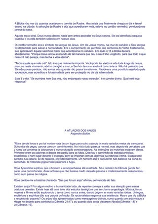 A Bíblia não nos diz quantos aceitaram o convite de Raabe. Mas relata que finalmente chegou o dia e Israel
entrou na cidade. A salvação de Raabe e dos que acreditaram nela, esteve no cordão vermelho, pendurado na
janela da casa.
Aquele era o sinal. Deus nunca destrói nada sem antes assinalar os Seus servos. Ele os identificou naquela
ocasião e os está também selando em nossos dias.
O cordão vermelho era o símbolo do sangue de Jesus. Um dia Jesus morreu na cruz do calvário e Seu sangue
foi derramado para salvar a humanidade. Era o cumprimento do sacrifício dos cordeiros do Velho Testamento,
que apontavam àquele sacrifício maior que aconteceria no calvário. Em João 3:16 a Bíblia declara
abertamente: "Porque Deus amou ao mundo de tal maneira que deu o seu Filho unigênito, para que todo o que
nele crê não pereça, mas tenha a vida eterna".
"Todo aquele que nele crê". Isto é o que realmente importa. Você pode ter vivido a vida toda longe de Jesus,
mas, se neste momento, abrir o coração e crer, o Senhor Jesus o aceitará com certeza. Não há passado que
Ele não possa perdoar, não existe vida que ele não possa transformar. Raabe era uma prostituta rejeitada pela
sociedade, mas acreditou e foi assinalada para ser protegida no dia da adversidade.
Este é o dia. "Se ouvirdes hoje Sua voz, não endureçais vosso coração", é o convite divino. Qual será sua
resposta?
A ATUAÇÃO DOS ANJOS
Alejandro Bullón
"Rose vende livros e por tal motivo viaja de um lugar para outro usando os mais variados meios de transporte.
Outro dia ela pegou carona com um caminhoneiro. No início tudo parecia normal, mas depois ela percebeu que
o rumo da conversa ia colocando-a numa situação constrangedora. As intenções do motorista estavam claras.
Primeiro foram as palavras e depois ele partiu para os fatos. Desviou o caminhão da estrada principal,
estacionou-o num lugar deserto e avançou sem se importar com as lágrimas da indefesa vítima. Estava tudo
perdido. Ou estaria, se de repente, providencialmente, um homem alto e corpulento não batesse na porta do
caminhão. O motorista jogou Rose para fora e fugiu.
Rose Aparecida suplicou que o homem a acompanhasse até a estrada. Ali o protetor da trêmula garota fez
parar uma caminhonete, disse a Rose que não tivesse medo daquela pessoa e misteriosamente desapareceu
como num passe de mágica.
Rose contou-me a história chorando. "Sei que foi um anjo" afirmou convencida do fato.
Existem anjos? Por algum motivo a humanidade toda, de repente começa a voltar sua atenção para essas
criaturas celestes. Existe hoje até uma área dos estudos teológicos que se chama angeologia. Música, livros,
novelas e filmes estão explorando o tema como nunca antes, dando origem as mais variadas idéias. Ufólogos,
esotéricos e espíritas dão sua própria definição. Os racionalistas negam a sua existência. Mas o que diz a Bíblia
a respeito do assunto? Os anjos são apresentados como mensageiros divinos, como quando um anjo visitou a
Hagar no deserto para confortá-la(Gênesis 21:17), ou quando dois anjos visitaram Abraão(Gênesis 18) e
Ló(Gênesis 19).
 