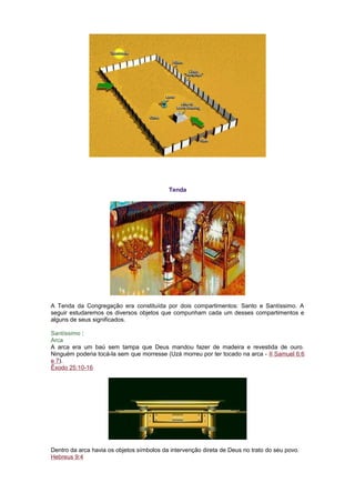 Tenda
A Tenda da Congregação era constituída por dois compartimentos: Santo e Santíssimo. A
seguir estudaremos os diversos objetos que compunham cada um desses compartimentos e
alguns de seus significados.
Santíssimo :
Arca
A arca era um baú sem tampa que Deus mandou fazer de madeira e revestida de ouro.
Ninguém poderia tocá-la sem que morresse (Uzá morreu por ter tocado na arca - II Samuel 6:6
e 7).
Êxodo 25:10-16
Dentro da arca havia os objetos símbolos da intervenção direta de Deus no trato do seu povo.
Hebreus 9:4
 