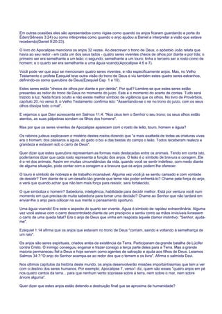 Em outras ocasiões eles são apresentados como vigias como quando os anjos ficaram guardando a porta do
Éden(Gênesis 3:24) ou como intérpretes como quando o anjo ajudou a Daniel a interpretar a visão que estava
recebendo(Daniel 9:20-23).
O livro do Apocalipse menciona os anjos 32 vezes. Ao descrever o trono de Deus, o apóstolo João relata que
havia ao seu redor - em cada um dos seus lados - quatro seres viventes cheios de olhos por diante e por trás; o
primeiro ser era semelhante a um leão; o segundo, semelhante a um touro; tinha o terceiro ser o rosto como de
homem; e o quarto ser era semelhante a uma águia voando(Apocalipse 4:6 e 7).
Você pode ver que aqui se mencionam quatro seres viventes, e não especificamente anjos. Mas, no Velho
Testamento o profeta Ezequiel teve outra visão do trono de Deus e viu também estes quatro seres estranhos,
definindo-os como querubins de Deus(Ezequiel Cap. 1 e 10).
Estes seres estão "cheios de olhos por diante e por detrás". Por quê? Lembre-se que estes seres estão
presentes ao redor do trono de Deus no momento do juízo. Este é o momento do acerto de contas. Tudo será
trazido à luz. Nada ficará oculto e não existe melhor símbolo de vigilância que os olhos. No livro de Provérbios,
capítulo 20, no verso 8, o Velho Testamento confirma isto: "Assentando-se o rei no trono do juízo, com os seus
olhos dissipa todo o mal".
E vejamos o que Davi acrescenta em Salmos 11:4: "Nos céus tem o Senhor o seu trono; os seus olhos estão
atentos, as suas pálpebras sondam os filhos dos homens".
Mas por que os seres viventes de Apocalipse aparecem com o rosto de leão, touro, homem e águia?
Os rabinos judeus explicavam o mistério destes rostos dizendo que "a mais exaltada de todas as criaturas vivas
era o homem; dos pássaros a águia, do gado o boi e das bestas do campo o leão. Todos receberam realeza e
grandeza e estavam sob o carro de Deus".
Quer dizer que estes querubins representam as formas mais destacadas entre os animais. Tendo em conta isto,
poderíamos dizer que cada rosto representa a função dos anjos. O leão é o símbolo de bravura e coragem. Ele
é o rei dos animais. Assim em muitas circunstâncias da vida, quando você se sentir indefeso, com medo diante
de alguma situação, pode contar com a coragem e a bravura que os anjos podem lhe oferecer.
O touro é símbolo de nobreza e de trabalho incansável. Alguma vez você já se sentiu cansado e com vontade
de desistir? Tem diante de si um desafio tão grande que teme não poder enfrentá-lo? Chame pela força do anjo,
e verá que quando achar que não tem mais força para resistir, será fortalecido.
O que simboliza o homem? Sabedoria, inteligência, habilidade para decidir melhor. Está por ventura você num
momento em que precisa de muita sabedoria para tomar uma decisão? Chame ao Senhor que não tardará em
enviar-lhe o anjo para colocar na sua mente o pensamento oportuno.
Uma águia voando! Era este o aspecto do quarto ser vivente. Águia é símbolo de rapidez extraordinária. Alguma
vez você esteve com o carro descontrolado diante de um precipício e sentiu como se mãos invisíveis livrassem
o carro de uma queda fatal? Era o anjo de Deus que vinha em resposta àquele clamor instintivo: "Senhor, ajuda-
me".
Ezequiel 1:14 afirma que os anjos que estavam no trono de Deus "corriam, saindo e voltando à semelhança de
um raio".
Os anjos são seres espirituais, criados antes da existência da Terra. Participaram da grande batalha de Lúcifer
contra Cristo. O inimigo conseguiu enganar e trazer consigo a terça parte deles para a Terra. Mas a grande
maioria permaneceu fiel a Deus e hoje servem como agentes de salvação e ajuda aos filhos de Deus. Leiamos
Salmos 34:7:"O anjo do Senhor acampa-se ao redor dos que o temem e os livra". Afirma o salmista Davi.
Nos últimos capítulos da história deste mundo, os anjos desenvolverão missões importantíssimas que tem a ver
com o destino dos seres humanos. Por exemplo, Apocalipse 7, verso1 diz, quem são esses "quatro anjos em pé
nos quatro cantos da terra... para que nenhum vento soprasse sobre a terra, nem sobre o mar, nem sobre
árvore alguma".
Quer dizer que estes anjos estão detendo a destruição final que se aproxima da humanidade?
 