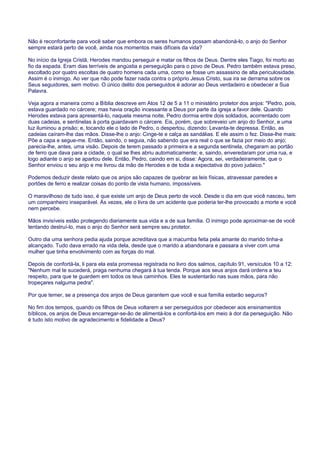 Não é reconfortante para você saber que embora os seres humanos possam abandoná-lo, o anjo do Senhor
sempre estará perto de você, ainda nos momentos mais difíceis da vida?
No início da Igreja Cristã, Herodes mandou perseguir e matar os filhos de Deus. Dentre eles Tiago, foi morto ao
fio da espada. Eram dias terríveis de angústia e perseguição para o povo de Deus. Pedro também estava preso,
escoltado por quatro escoltas de quatro homens cada uma, como se fosse um assassino de alta periculosidade.
Assim é o inimigo. Ao ver que não pode fazer nada contra o próprio Jesus Cristo, sua ira se derrama sobre os
Seus seguidores, sem motivo. O único delito dos perseguidos é adorar ao Deus verdadeiro e obedecer a Sua
Palavra.
Veja agora a maneira como a Bíblia descreve em Atos 12 de 5 a 11 o ministério protetor dos anjos: "Pedro, pois,
estava guardado no cárcere; mas havia oração incessante a Deus por parte da igreja a favor dele. Quando
Herodes estava para apresentá-lo, naquela mesma noite, Pedro dormia entre dois soldados, acorrentado com
duas cadeias, e sentinelas à porta guardavam o cárcere. Eis, porém, que sobreveio um anjo do Senhor, e uma
luz iluminou a prisão; e, tocando ele o lado de Pedro, o despertou, dizendo: Levanta-te depressa. Então, as
cadeias caíram-lhe das mãos. Disse-lhe o anjo: Cinge-te e calça as sandálias. E ele assim o fez. Disse-lhe mais:
Põe a capa e segue-me. Então, saindo, o seguia, não sabendo que era real o que se fazia por meio do anjo;
parecia-lhe, antes, uma visão. Depois de terem passado a primeira e a segunda sentinela, chegaram ao portão
de ferro que dava para a cidade, o qual se lhes abriu automaticamente; e, saindo, enveredaram por uma rua, e
logo adiante o anjo se apartou dele. Então, Pedro, caindo em si, disse: Agora, sei, verdadeiramente, que o
Senhor enviou o seu anjo e me livrou da mão de Herodes e de toda a expectativa do povo judaico."
Podemos deduzir deste relato que os anjos são capazes de quebrar as leis físicas, atravessar paredes e
portões de ferro e realizar coisas do ponto de vista humano, impossíveis.
O maravilhoso de tudo isso, é que existe um anjo de Deus perto de você. Desde o dia em que você nasceu, tem
um companheiro inseparável. Às vezes, ele o livra de um acidente que poderia ter-lhe provocado a morte e você
nem percebe.
Mãos invisíveis estão protegendo diariamente sua vida e a de sua família. O inimigo pode aproximar-se de você
tentando destruí-lo, mas o anjo do Senhor será sempre seu protetor.
Outro dia uma senhora pedia ajuda porque acreditava que a macumba feita pela amante do marido tinha-a
alcançado. Tudo dava errado na vida dela, desde que o marido a abandonara e passara a viver com uma
mulher que tinha envolvimento com as forças do mal.
Depois de confortá-la, li para ela esta promessa registrada no livro dos salmos, capítulo 91, versículos 10 a 12:
"Nenhum mal te sucederá, praga nenhuma chegará à tua tenda. Porque aos seus anjos dará ordens a teu
respeito, para que te guardem em todos os teus caminhos. Eles te sustentarão nas suas mãos, para não
tropeçares nalguma pedra".
Por que temer, se a presença dos anjos de Deus garantem que você e sua família estarão seguros?
No fim dos tempos, quando os filhos de Deus voltarem a ser perseguidos por obedecer aos ensinamentos
bíblicos, os anjos de Deus encarregar-se-ão de alimentá-los e confortá-los em meio à dor da perseguição. Não
é tudo isto motivo de agradecimento e fidelidade a Deus?
 