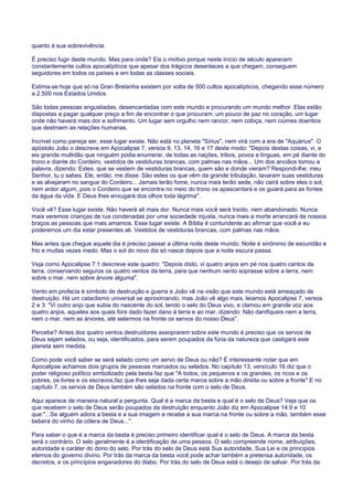 quanto à sua sobrevivência.
É preciso fugir deste mundo. Mas para onde? Eis o motivo porque neste início de século aparecem
constantemente cultos apocalípticos que apesar dos trágicos desenlaces a que chegam, conseguem
seguidores em todos os países e em todas as classes sociais.
Estima-se hoje que só na Gran Bretanha existem por volta de 500 cultos apocalípticos, chegando esse número
a 2.500 nos Estados Unidos.
São todas pessoas angustiadas, desencantadas com este mundo e procurando um mundo melhor. Elas estão
dispostas a pagar qualquer preço a fim de encontrar o que procuram: um pouco de paz no coração, um lugar
onde não haverá mais dor e sofrimento. Um lugar sem orgulho nem rancor, nem cobiça, nem ciúmes doentios
que destroem as relações humanas.
Incrível como pareça ser, esse lugar existe. Não está no planeta "Sírius", nem virá com a era de "Aquárius". O
apóstolo João o descreve em Apocalipse 7, versos 9, 13, 14, 16 e 17 deste modo: "Depois destas coisas, vi, e
eis grande multidão que ninguém podia enumerar, de todas as nações, tribos, povos e línguas, em pé diante do
trono e diante do Cordeiro, vestidos de vestiduras brancas, com palmas nas mãos... Um dos anciãos tomou a
palavra, dizendo: Estes, que se vestem de vestiduras brancas, quem são e donde vieram? Respondi-lhe: meu
Senhor, tu o sabes. Ele, então, me disse: São estes os que vêm da grande tribulação, lavaram suas vestiduras
e as alvejaram no sangue do Cordeiro... Jamais terão fome, nunca mais terão sede, não cairá sobre eles o sol,
nem ardor algum, pois o Cordeiro que se encontra no meio do trono os apascentará e os guiará para as fontes
da água da vida. E Deus lhes enxugará dos olhos toda lágrima".
Você vê? Esse lugar existe. Não haverá ali mais dor. Nunca mais você será traído, nem abandonado. Nunca
mais veremos crianças de rua condenadas por uma sociedade injusta, nunca mais a morte arrancará de nossos
braços as pessoas que mais amamos. Esse lugar existe. A Bíblia é contundente ao afirmar que você e eu
poderemos um dia estar presentes ali. Vestidos de vestiduras brancas, com palmas nas mãos.
Mas antes que chegue aquele dia é preciso passar a última noite deste mundo. Noite é sinônimo de escuridão e
frio e muitas vezes medo. Mas o sol do novo dia só nasce depois que a noite escura passa.
Veja como Apocalipse 7:1 descreve este quadro: "Depois disto, vi quatro anjos em pé nos quatro cantos da
terra, conservando seguros os quatro ventos da terra, para que nenhum vento soprasse sobre a terra, nem
sobre o mar, nem sobre árvore alguma".
Vento em profecia é símbolo de destruição e guerra e João vê na visão que este mundo está ameaçado de
destruição. Há um cataclismo universal se aproximando, mas João vê algo mais, leiamos Apocalipse 7, versos
2 e 3: "Vi outro anjo que subia do nascente do sol, tendo o selo do Deus vivo, e clamou em grande voz aos
quatro anjos, aqueles aos quais fora dado fazer dano à terra e ao mar, dizendo: Não danifiqueis nem a terra,
nem o mar, nem as árvores, até selarmos na fronte os servos do nosso Deus".
Percebe? Antes dos quatro ventos destruidores assoprarem sobre este mundo é preciso que os servos de
Deus sejam selados, ou seja, identificados, para serem poupados da fúria da natureza que castigará este
planeta sem medida.
Como pode você saber se será selado como um servo de Deus ou não? É interessante notar que em
Apocalipse achamos dois grupos de pessoas marcados ou selados. No capítulo 13, versículo 16 diz que o
poder religioso político simbolizado pela besta faz que "A todos, os pequenos e os grandes, os ricos e os
pobres, os livres e os escravos,faz que lhes seja dada certa marca sobre a mão direita ou sobre a fronte".E no
capítulo 7, os servos de Deus também são selados na fronte com o selo de Deus.
Aqui aparece de maneira natural a pergunta. Qual é a marca da besta e qual é o selo de Deus? Veja que os
que recebem o selo de Deus serão poupados da destruição enquanto João diz em Apocalipse 14:9 e 10
que:"...Se alguém adora a besta e a sua imagem e recebe a sua marca na fronte ou sobre a mão, também esse
beberá do vinho da cólera de Deus...".
Para saber o que é a marca da besta é preciso primeiro identificar qual é o selo de Deus. A marca da besta
será o contrário. O selo geralmente é a identificação de uma pessoa. O selo compreende nome, atribuições,
autoridade e caráter do dono do selo. Por trás do selo de Deus está Sua autoridade, Sua Lei e os princípios
eternos do governo divino. Por trás da marca da besta você pode achar também a pretensa autoridade, os
decretos, e os princípios enganadores do diabo. Por trás do selo de Deus está o desejo de salvar. Por trás da
 