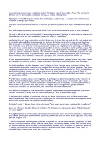 marca da besta encontra-se a vontade de destruir. Por trás do selo de Deus estão o Pai, o Filho e o Espírito
Santo; e por trás da marca da besta estão o dragão, a besta e o falso profeta.
Apocalipse 7, verso 14 diz que o selo de Deus é colocado na vida dos que "...Lavaram suas vestiduras e as
alvejaram no sangue do Cordeiro".
Enquanto a marca da besta é colocada na vida dos que adoram o poder que se atribui poderes divinos sem tê-
los.
Aqui está em jogo novamente a autoridade divina. Quem tem a última palavra? A quem se deve obedecer?
Se você for à Bíblia achará em Ezequiel 20:20 a seguinte declaração:"Santificai os meus sábados, pois servirão
de sinal entre mim e vós, para que saibais que eu sou o Senhor, vosso Deus".
Você pode dizer, ah, esse verso estava se referindo ao povo de Israel. Mas não está não. Se você analisar sem
preconceitos a Sagrada Escritura descobrirá que ao longo da história humana Deus teve sempre Sua Igreja.
Esta igreja estava formada sempre pelos filhos de Deus que queriam obedecer a autoridade divina. Mas em
todo momento, houve também, homens que quiseram escolher seu próprio caminho, rejeitando a voz de Deus.
Foi assim desde o início. Caim e Abel receberam a ordem de oferecer um cordeiro como sacrifício a Deus. Abel
obedeceu a ordem e Caim, decidiu fazer algo diferente. Levou o fruto da terra. Perceba que Caim não foi contra
Deus. Ele ofereceu o sacrifício, mas não o fez como Deus ordenou, porém como ele achava que devia ser. Isto
é chave. No fim da história, os que receberão a marca da besta não estarão contra Deus, eles pensarão que
estão servindo a Deus, mas não o farão como Deus pediu, mas como eles acham que deveria ser.
A partir daquele incidente de Caim e Abel você poderá sempre perceber a igreja fiel a Deus. Veja como a Bíblia
em Gênesis 6:2 a identifica no início: "Vendo os filhos de Deus que as filhas dos homens eram formosas...".
Você vê? Aqui Deus identifica Sua igreja como "os filhos de Deus". Sempre houve uma igreja de Deus. Não
havia estrutura organizada, mas havia uma igreja de Deus formada por filhos dispostos a obedecer. Esse grupo
de pessoas que estavam dispostas a ser fiéis a Deus e que acreditavam na salvação em Cristo, simbolizada no
sacrifício do Cordeiro, chegou com o tempo a ser o povo de Israel, que além de ser a igreja de Deus, foi
também um país politicamente organizado. Tinha o sumo sacerdote que era a autoridade espiritual e o rei que
era a autoridade política.
A tendência de Israel ao crescer como nação foi a de corromper-se, doutrinal e espiritualmente. Veja como o
profeta descrevia essa situação, Jeremias 6 do verso 13 ao 15:"Porque desde o menor deles até ao maior,
cada um se dá à ganância, e tanto o profeta como o sacerdote usam de falsidade. Curam superficialmente a
ferida do meu povo, dizendo: Paz, paz; quando não há paz. Serão envergonhados, porque cometem
abominação sem sentir por isso vergonha; nem sabem que coisa é envergonhar-se...".
Mas apesar da corrupção do povo e dos líderes religiosos, sempre existiu um remanescente fiel, que esteve
disposto a obedecer a Deus e esse era o verdadeiro povo de Deus, Sua verdadeira igreja.
A grande tragédia de Israel foi pensar que o fato de um dia ter sido chamado povo de Deus garantia esse
estado para sempre. Eles esqueceram que o cordeiro que era sacrificado diariamente como símbolo de Jesus,
seria o único que garantiria sua condição de igreja de Deus.
Em João 1, verso 11 diz que Jesus veio a este mundo: "Veio para o que era seu, e os seus não o receberam".
Jesus era o Messias Salvador. Ele era o verdadeiro Rei de Israel, mas o povo judeu gritou: "Não temos outro
rei, senão César".
A situação espiritual de Israel quando Jesus nasceu era calamitosa. Jesus em pessoa condenou a hipocrisia de
seus líderes. Eram líderes aparentemente espirituais, reclamavam para si o direito de ser o povo de Deus, mas
estavam longe de sê-lo.
O erro do cristianismo está em pensar que Israel foi rejeitado por Deus e substituído pela igreja cristã. Se você
estudar conscienciosamente a Bíblia verá que não é assim. Deus formou a igreja cristã a partir de Israel e não
em substituição a ele. Jesus escolheu o remanescente fiel. Aqueles que O aceitaram e O seguiram. A maioria
O rejeitou como Messias, mas 12 decidiram segui-Lo e decidiram ser fiéis e obedientes a Deus. Esses 12
discípulos foram a base do que viria a ser a igreja cristã.
 