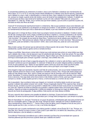 A característica distintiva do cristianismo é aceitar a Jesus como Salvador e obedecer aos mandamentos de
Deus (Apoc 12:17 e 14:12). E uma das chaves dessa obediência é o sábado como dia de repouso. Ezequiel diz
que o sábado é o sinal, o selo, a identificação e a marca de Deus. Que o sábado foi só para Israel? Não pode
ser, porque na criação, quando ainda não existia o povo de Israel já fora estabelecido o sábado. O sábado era
o sinal do povo de Deus. Que Israel já foi rejeitado e junto com ele o sábado? Não pode ser, porque em
Apocalipse 7:4, João diz: "Então, ouvi o número dos que foram selados, que era cento e quarenta e quatro mil,
de todas as tribos dos filhos de Israel".
Você vê? O remanescente espiritual de Israel é o cristianismo. São os que aceitaram Jesus como Salvador, por
isso, "lavaram suas vestiduras e as alvejaram no sangue do Cordeiro". E são também os que decidiram guardar
os mandamentos de Deus que inclui a observância do sábado, e por isso recebem o sinal de Deus na fronte.
Mas agora vem o inimigo de Deus e tenta impor sua própria maneira de adorar e obedecer. O diabo é astuto.
Se ele não conseguir levar você a negar a existência de Deus e rejeitá-Lo, o levará a obedecê-Lo de maneira
errada. No jardim do Éden disse Deus, "Se tocares do fruto desta árvore morrereis". Aí vem o diabo e disse,
"não morrereis". No coração de sua santa lei disse Deus, "Lembra-te do dia do sábado para santificá-lo". E aí
vem o inimigo e diz: "Não precisa ser sábado. Pode ser também domingo". A Caim ele disse: "Não precisa ser
um cordeiro, pode ser também o fruto da terra". Enfim, não é como Deus diz, pode ser como você achar
melhor.
Mas aí está o perigo. Em pensar que se está servindo a Deus quando não se está. Pensar que se está
obedecendo, quando está-se agindo contra a vontade de Deus.
Pegue a sua Bíblia. Seja sincero e tome todo o tempo que você precisar para achar um verso bíblico que diga
que o sábado não é mais o dia de repouso e que foi substituído pelo domingo. Você não achará. Por que então
as pessoas guardam o domingo? Existem argumentos. Alguns crêem que o fato de Jesus ter ressuscitado no
domingo é autorização para começar a guardar o domingo, mas a Bíblia não o diz.
O mais dramático de tudo é fazer a seguinte pergunta: Se o sábado é o sinal ou selo de Deus, qual é a marca
da besta? Lembre-se que em Apocalipse 13, versículo 14 fala-se de um poder religioso-político e também fala-
se de um país poderoso que: "Seduz os que habitam sobre a terra por causa dos sinais que lhe foi dado
executar diante da besta, dizendo aos que habitam sobre a terra que façam uma imagem à besta...".
Uma imagem é algo que representa. Quando você fala de verde-amarelo, vem à sua mente imediatamente o
Brasil. Quando pensa em branco e azul, Argentina e vermelho e branco, Peru. Porque são esses países que
estão por trás dessas cores. Bom, qual é o poder que está por trás do domingo como dia de repouso? Mais
ainda, Apocalipse 13 continua dizendo que aquele poder faz que a todos, pequenos e grandes, ricos e pobres,
livres e escravos, lhes seja dada certa marca sobre a mão direita e sobre a fronte, para que ninguém possa
comprar ou vender, senão aquele que tem a marca, o nome da besta ou o número de seu nome.
Isto é assustador. Aqui a profecia indica que chegará um momento na história deste mundo em que quem
guardar o sábado não poderá comprar nem vender. Parece imaginação doentia? Pois vejamos hoje, ainda em
tempos de paz, se todos os jovens que guardam o sábado têm o direito de fazer suas provas na universidade
em outro dia. Vejamos se todas as pessoas que guardam o sábado podem fazer concursos para cargos
públicos. Vejamos se todas as pessoas têm o direito de trabalhar no domingo em lugar do sábado. Não é um
assunto de mania de perseguição. É algo profético. Está escrito com toda clareza na Bíblia.
Só que o assunto não é apenas uma questão de sábado ou domingo. O pano de fundo é obediência e
adoração. Os seres humanos parecem não perceber que o inimigo está conseguindo o que sempre se propôs.
Mas em Apocalipse 14, versículo 7 levanta-se um grupo de pessoas, simbolizadas pelo anjo para proclamar em
alta voz o evangelho eterno. É algo que não muda. Sempre foi assim: salvação em Cristo e obediência aos
Seus mandamentos. Esse clamor é: "...Temei a Deus e dai-Lhe glória, pois é chegada a hora do seu juízo; e
adorai aquele que fez o céu, e a terra, e o mar, e as fontes das águas".
Compare isto com o quarto mandamento que ordena guardar o sábado; ali em Êxodo 20:11 diz: "Porque, em
seis dias, fez o Senhor os céus e a terra, o mar e tudo o que neles há e, ao sétimo dia, descansou; por isso, o
Senhor abençoou o dia de sábado e o santificou".
Coincidência? Parece-lhe coincidência que o último chamado que Deus faz à humanidade tem quase as
mesmas palavras que Ele pronunciou quando disse que o sábado era santo?
 