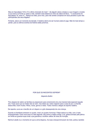 Mas em Apocalipse 14:9 e 10 o último chamado diz mais:"...Se alguém adora a besta e a sua imagem e recebe
a sua marca na fronte ou sobre a mão, também esse beberá do vinho da cólera de Deus..." e acrescenta em
Apocalipse 18, verso 4:"...Retirai-vos dela, povo meu, para não serdes cúmplices em seus pecados e para não
participardes dos seus flagelos".
Portanto, este é um momento de decisão. O destino eterno do ser humano está em jogo. Não há mais tempo a
perder, pois os últimos eventos da história estão próximos.
POR QUE OS INOCENTES SOFREM?
Alejandro Bullón
"Era véspera de natal e as famílias se preparavam para comemorá-lo de uma maneira toda especial naquele
ano. Fazia anos que os irmãos não se viam, mas desta vez, todos viajaram para a casa do pai, e a família
estava feliz. Eram muitos. Filhos, noras, genros e netos. Todos vivendo a alegria do espírito natalino.
De repente, ouviu-se o barulho de um disparo e o grito desesperado de uma criança.
Quando os familiares entraram no quarto, viram um quadro horroroso: Felipe estava no chão, com o rosto
ensangüentado. Faria nove anos no mês seguinte. Seu primo e melhor amigo, Luís, gritava tomado pelo pânico
em frente ao guarda-roupa onde o pai guardava o revólver calibre 38 cheio de munição.
Nenhum adulto viu o momento em que a arma disparou. As duas crianças brincavam de índio, polícia, bandido
 