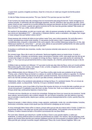 e super-herói, quando a tragédia aconteceu. Esse foi o início de um natal que ninguém da família poderá
esquecer.
A mãe de Felipe chorava aos prantos: "Por que, Senhor? Por que teve que ser meu filho?"
O ser humano de nossos dias não consegue tirar do inconsciente esta pergunta terrível. Todos carregamos os
nossos porquês. O sofrimento não tem explicação aparente, mas dói, perturba e não nos deixa ser feliz. Como
posso comer em paz, quando há no mundo milhões de crianças que perecem de fome? Como desfrutar do calor
de um cobertor, no inverno, quando tem gente morrendo de frio nas ruas das grandes cidades? Não existe um
Deus de amor? Por que, então, existe sofrimento?
No capítulo 6 de Apocalipse, ao abrir-se o quinto selo, João vê pessoas cansadas de sofrer. Elas perguntam o
que vemos em Apocalipse 6:10: "... Até quando, ó Soberano Senhor, santo e verdadeiro, não julgas, nem vingas
o nosso sangue dos que habitam sobre a terra?".
Essas pessoas são símbolo de todos os que sofrem nesta Terra, sem motivo aparente. Se você olhar para o
mundo, perceberá que existe muita injustiça. O mal parece triunfar sobre o bem. A pessoa honesta é
considerada boba, enquanto o desonesto é tido como esperto. Até o profeta Habacuque perguntou um dia, veja
Habacuque capítulo um, verso treze: "... por que, pois, toleras os que procedem perfidamente e te calas quando
o perverso devora aquele que é mais justo do que ele?"
A injustiça e o sofrimento dos inocentes, revolta, mas é preciso entender este assunto no contexto do
Apocalipse.
Em primeiro lugar, Deus não é autor do sofrimento. Nenhuma tragédia nasce na mente divina. A morte, a
doença, a traição, a injustiça, as enchentes, secas, terremotos e furacões, enfim, tudo aquilo que traz dor ao ser
humano tem origem na mente e no coração do inimigo de Deus. Vejamos o que está escrito em Jeremias 29,
verso 11: "Eu é que sei que pensamentos tenho a vosso respeito, diz o Senhor; pensamentos de paz e não de
mal..."
A Bíblia é clara ao declarar em Gênesis 1:31 que este mundo saiu das mãos de Deus, como um mundo perfeito.
Não existia orgulho, nem ciúmes, nem traição. A dor, a morte, a tragédia e o sofrimento não faziam parte do
mundo perfeito idealizado pelo Criador.
Mas a Bíblia também diz em Gênesis 2:15 a 17 que Deus confiou este mundo aos cuidados do ser humano.
"Tomou, pois, o Senhor Deus ao homem e o colocou no Jardim do Éden para o cultivar e o guardar. E o Senhor
Deus lhe deu esta ordem: De toda árvore do jardim comerás livremente, mas da árvore do conhecimento do
bem e do mal não comerás; porque, no dia em que dela comeres, certamente morrerás."
Infelizmente, Adão e Eva venderam este planeta ao inimigo de Deus. E o venderam barato. Por um minuto de
curiosidade, prazer, ou descontrole. Tanto faz. O é que o venderam barato demais.
Às vezes pensamos: como é que Adão e Eva foram tão incautos de trocar um mundo tão belo e perfeito por um
minuto de aventura? A realidade é que não foram só eles. Fomos nós. Você, eu e todos os seres humanos.
Porque ainda hoje, continuamos fazendo a mesma troca.
O homem arruína a família por um minuto de curiosidade. Estraga seu futuro por causa de uma aventura. Vende
seus valores, seus princípios e até o próprio respeito. Ah, ser humano incoerente, que não valoriza o que tem,
que só percebe o quanto perde, depois que o perdeu, que busca desesperadamente a morte, quando Deus lhe
confiou a vida.
Depois do pecado, o diabo colocou ciúmes, inveja, egoísmo, exploração, morte, dor, as enfermidades, furacões,
terremotos, enchentes, secas e tudo aquilo que traz sofrimento e desgraça ao ser humano.
A única motivação dele é fazer sofrer a criatura, porque sabe que por trás da criatura está o Criador. O diabo é o
arquiinimigo de Deus, mas sabe que na luta corpo-a-corpo está perdido. Já foi expulso uma vez dos Céus.
Portanto, a melhor maneira de fazer o Pai sofrer é provocando dor nos Seus filhos.
Por outro lado, Satanás quer desvirtuar o caráter de Deus. Esse é o seu grande objetivo, e sabe que,
finalmente, a criatura atribuirá todos os motivos de sofrimentos ao Criador. Por ventura, não se perguntou você
alguma vez porque Deus permite que crianças indefesas morram de fome enquanto os adultos brigam? Por que
Deus permite que crianças inocentes nasçam defeituosas? Deus não é autor dessas tragédias. Mas o ser
 
