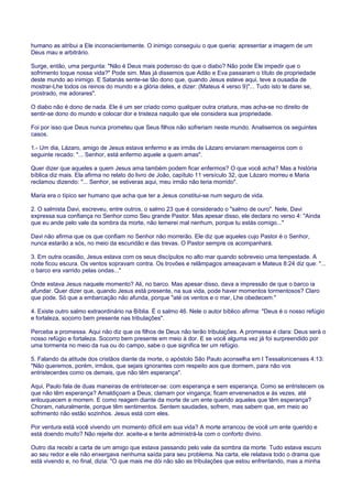 humano as atribui a Ele inconscientemente. O inimigo conseguiu o que queria: apresentar a imagem de um
Deus mau e arbitrário.
Surge, então, uma pergunta: "Não é Deus mais poderoso do que o diabo? Não pode Ele impedir que o
sofrimento toque nossa vida?" Pode sim. Mas já dissemos que Adão e Eva passaram o título de propriedade
deste mundo ao inimigo. E Satanás sente-se tão dono que, quando Jesus esteve aqui, teve a ousadia de
mostrar-Lhe todos os reinos do mundo e a glória deles, e dizer: (Mateus 4 verso 9)"... Tudo isto te darei se,
prostrado, me adorares".
O diabo não é dono de nada. Ele é um ser criado como qualquer outra criatura, mas acha-se no direito de
sentir-se dono do mundo e colocar dor e tristeza naquilo que ele considera sua propriedade.
Foi por isso que Deus nunca prometeu que Seus filhos não sofreriam neste mundo. Analisemos os seguintes
casos.
1.- Um dia, Lázaro, amigo de Jesus estava enfermo e as irmãs de Lázaro enviaram mensageiros com o
seguinte recado: "... Senhor, está enfermo aquele a quem amas".
Quer dizer que aqueles a quem Jesus ama também podem ficar enfermos? O que você acha? Mas a história
bíblica diz mais. Ela afirma no relato do livro de João, capítulo 11 versículo 32, que Lázaro morreu e Maria
reclamou dizendo: "... Senhor, se estiveras aqui, meu irmão não teria morrido".
Maria era o típico ser humano que acha que ter a Jesus constitui-se num seguro de vida.
2. O salmista Davi, escreveu, entre outros, o salmo 23 que é considerado o "salmo de ouro". Nele, Davi
expressa sua confiança no Senhor como Seu grande Pastor. Mas apesar disso, ele declara no verso 4: "Ainda
que eu ande pelo vale da sombra da morte, não temerei mal nenhum, porque tu estás comigo..."
Davi não afirma que os que confiam no Senhor não morrerão. Ele diz que aqueles cujo Pastor é o Senhor,
nunca estarão a sós, no meio da escuridão e das trevas. O Pastor sempre os acompanhará.
3. Em outra ocasião, Jesus estava com os seus discípulos no alto mar quando sobreveio uma tempestade. A
noite ficou escura. Os ventos sopravam contra. Os trovões e relâmpagos ameaçavam e Mateus 8:24 diz que: "...
o barco era varrido pelas ondas..."
Onde estava Jesus naquele momento? Ali, no barco. Mas apesar disso, dava a impressão de que o barco ia
afundar. Quer dizer que, quando Jesus está presente, na sua vida, pode haver momentos tormentosos? Claro
que pode. Só que a embarcação não afunda, porque "até os ventos e o mar, Lhe obedecem."
4. Existe outro salmo extraordinário na Bíblia. É o salmo 46. Nele o autor bíblico afirma: "Deus é o nosso refúgio
e fortaleza, socorro bem presente nas tribulações".
Perceba a promessa. Aqui não diz que os filhos de Deus não terão tribulações. A promessa é clara: Deus será o
nosso refúgio e fortaleza. Socorro bem presente em meio à dor. E se você alguma vez já foi surpreendido por
uma tormenta no meio da rua ou do campo, sabe o que significa ter um refúgio.
5. Falando da atitude dos cristãos diante da morte, o apóstolo São Paulo aconselha em I Tessalonicenses 4:13:
"Não queremos, porém, irmãos, que sejais ignorantes com respeito aos que dormem, para não vos
entristecerdes como os demais, que não têm esperança".
Aqui, Paulo fala de duas maneiras de entristecer-se: com esperança e sem esperança. Como se entristecem os
que não têm esperança? Amaldiçoam a Deus; clamam por vingança; ficam envenenados e às vezes, até
enlouquecem e morrem. E como reagem diante da morte de um ente querido aqueles que têm esperança?
Choram, naturalmente, porque têm sentimentos. Sentem saudades, sofrem, mas sabem que, em meio ao
sofrimento não estão sozinhos. Jesus está com eles.
Por ventura está você vivendo um momento difícil em sua vida? A morte arrancou de você um ente querido e
está doendo muito? Não rejeite dor. aceite-a e tente administrá-la com o conforto divino.
Outro dia recebi a carta de um amigo que estava passando pelo vale da sombra da morte. Tudo estava escuro
ao seu redor e ele não enxergava nenhuma saída para seu problema. Na carta, ele relatava todo o drama que
está vivendo e, no final, dizia: "O que mais me dói não são as tribulações que estou enfrentando, mas a minha
 