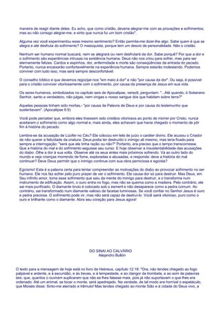 maneira de reagir diante delas. Eu acho, que como cristão, deveria alegrar-me com as provações e sofrimentos;
mas eu não consigo alegrar-me, e sinto que nunca fui um bom cristão".
Alguma vez você experimentou esse mesmo sentimento? Então permita-me dizer-lhe algo. Sabe quem é que se
alegra e até desfruta do sofrimento? O masoquista, porque tem um desvio de personalidade. Não o cristão.
Nenhum ser humano normal buscará, nem se alegrará ou nem desfrutará da dor. Sabe porquê? Por que a dor e
o sofrimento são experiências intrusas na existência humana. Deus não nos criou para sofrer, mas para ser
eternamente felizes. Cardos e espinhos, dor, enfermidade e morte são conseqüências da entrada do pecado.
Portanto, nunca encaixarão confortavelmente na experiência humana. Sempre estarão molestando. Podemos
conviver com tudo isso, mas será sempre desconfortável.
O conselho bíblico é que devemos regozijar-nos "em meio à dor" e não "por causa da dor". Ou seja, é possível
para o cristão conviver vitoriosamente com o sofrimento, por causa da presença de Jesus em sua vida.
Os seres humanos, simbolizados no capítulo seis de Apocalipse, verso9, perguntam: "...Até quando, ó Soberano
Senhor, santo e verdadeiro, não julgas, nem vingas o nosso sangue dos que habitam sobre terra?"
Aquelas pessoas tinham sido mortas,- "por causa da Palavra de Deus e por causa do testemunho que
sustentavam". (Apocalipse 6:9)
Você pode perceber que, embora eles tivessem sido cristãos vitoriosos ao ponto de morrer por Cristo, nunca
aceitaram o sofrimento como algo normal e, mais ainda, eles achavam que havia chegado o momento de pôr
fim à história do pecado.
Lembra-se da acusação de Lúcifer no Céu? Ele colocou em tela de juízo o caráter divino. Ele acusou o Criador
de não querer a felicidade da criatura. Deus podia ter destruído o inimigo ali mesmo, mas teria ficado para
sempre a interrogação: "será que ele tinha razão ou não?" Portanto, era preciso que o tempo transcorresse.
Que a história do mal e do sofrimento seguisse seu curso. E hoje observar a insustentabilidade das acusações
do diabo. Olhe a dor à sua volta. Observe até os seus entes mais próximos sofrendo. Vá ao outro lado do
mundo e veja crianças morrendo de fome, exploradas e abusadas, e responda: deve a história do mal
continuar? Deve Deus permitir que o inimigo continue com sua obra perniciosa e egoísta?
Egoísmo! Esta é a palavra certa para tentar compreender as motivações do diabo ao provocar sofrimento no ser
humano. Ele nos faz sofrer pelo puro prazer de ver o sofrimento. Ele causa dor só para destruir. Mas Deus, em
Seu infinito amor, toma esse sofrimento que saiu da mente do inimigo para destruir, e o transforma num
instrumento de edificação. Assim, o ouro entra no fogo, mas não se queima como a madeira. Pelo contrário, ele
sai mais purificado. O diamante bruto é colocado sob o esmeril e não desaparece como a pedra comum. Ao
contrário, sai transformado num diamante valioso de facetas luminosas. Se você confiar no Senhor Jesus é ouro
e pedra preciosa. O sofrimento pode vir, mas não será capaz de destruí-lo. Você sairá vitorioso, puro como o
ouro e brilhante como o diamante. Abra seu coração para Jesus agora!
DO SINAI AO CALVÁRIO
Alejandro Bullón
O texto para a mensagem de hoje está no livro de Hebreus, capítulo 12:18: "Ora, não tendes chegado ao fogo
palpável e ardente, e à escuridão, e às trevas, e à tempestade, e ao clangor da trombeta, e ao som de palavras
tais, que, quantos o ouviram suplicaram que não se lhes falasse mais, pois já não suportavam o que lhes era
ordenado: Até um animal, se tocar o monte, será apedrejado. Na verdade, de tal modo era horrível o espetáculo,
que Moisés disse: Sinto-me aterrado e trêmulo! Mas tendes chegado ao monte Sião e à cidade do Deus vivo, a
 