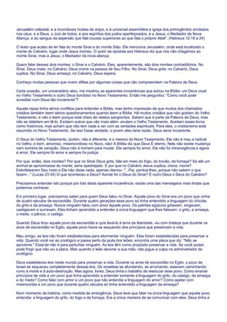 Jerusalém celestial, e a incontáveis hostes de anjos, e à universal assembléia e igreja dos primogênitos arrolados
nos céus, e a Deus, o Juiz de todos, e aos espíritos dos justos aperfeiçoados, e a Jesus, o Mediador de Nova
Aliança, e ao sangue da aspersão que fala cousas superiores ao que fala o próprio Abel". (Hebreus 12:18 a 24)
O texto que acabo de ler fala do monte Sinai e do monte Sião. Ele menciona Jerusalém, onde está localizado o
monte do Calvário, lugar onde Jesus morreu. O autor da epístola aos Hebreus diz que nós não chegamos ao
monte Sinai, mas a Jesus, o Mediador da nova aliança.
Quero falar desses dois montes: o Sinai e o Calvário. Eles, aparentemente, são dois montes contraditórios. No
Sinai, Deus mata; no Calvário, Deus morre na pessoa de Seu Filho. No Sinai, Deus grita; no Calvário, Deus
suplica. No Sinai, Deus ameaça; no Calvário, Deus espera.
Conheço muitas pessoas que vivem aflitas por algumas coisas que não compreendem na Palavra de Deus.
Certa ocasião, um universitário ateu, me mostrou as aparentes incoerências que achou na Bíblia: um Deus cruel
no Velho Testamento e outro Deus bondoso no Novo Testamento. Então me perguntou: "Como você pode
acreditar num Deus tão incoerente"?
Aquele rapaz tinha sérios conflitos para entender a Bíblia, mas tenho impressão de que muitos dos chamados
cristãos também teem sérios questionamentos quando leem a Bíblia. Há muitos cristãos que não gostam do Velho
Testamento, e não o leem porque está cheio de relatos sangrentos. Sabem que é parte da Palavra de Deus, mas
não se deleitam em lê-lo. Existem outros que vão mais além: anulam o Velho Testamento. Aceitam esses livros
como históricos, mas acham que não tem nada a ver com as verdades espirituais. Para eles, o cristianismo está
resumido no Novo Testamento. Se isso fosse verdade, o jovem ateu teria razão. Deus seria incoerente.
O Deus do Velho Testamento, porém, não é diferente, é o mesmo do Novo Testamento. Ele não é mau e radical
no Velho, e bom, amoroso, misericordioso no Novo, não! A Bíblia diz que Deus É eterno, Nele não existe mudança
nem sombra de variação. Deus não é homem para mudar. Ele sempre foi amor; Ele não foi intransigência e agora
é amor. Ele sempre foi amor e sempre foi justiça.
Por que, então, dois montes? Por que no Sinai Deus grita, fala em meio do fogo, do trovão, da fumaça? Se até um
animal se aproximasse do monte, seria apedrejado. E por que no Calvário Jesus suplica, chora, morre?
Esbofetearam Seu rosto e Ele não disse nada, apenas clamou: "...Pai, perdoa-lhes, porque não sabem o que
fazem..." (Lucas 23:34) O que aconteceu a Deus? Aonde foi o Deus do Sinai? É outro Deus o Deus do Calvário?
Precisamos entender isto porque por trás desta aparente incoerência, existe uma das mensagens mais lindas que
podemos conhecer.
Em primeiro lugar, precisamos saber para quem Deus falou no Sinai. Aquele povo do Sinai era um povo que vinha
de quatro séculos de escravidão. Durante quatro gerações esse povo só tinha entendido a linguagem do chicote,
do grito e da ameaça. Nunca ninguém falou com amor àquele povo. Os patrões egípcios gritavam, xingavam,
castigavam e surravam. Eles tinham aprendido a entender a única linguagem que lhes falavam: o grito, a ameaça,
o medo, o pânico, o castigo.
Quando Deus tirou aquele povo da escravidão e quis levá-lo à terra da liberdade, viu com tristeza que durante os
anos de escravidão no Egito, aquele povo havia se esquecido dos princípios que preservam a vida.
Meu amigo, as leis não foram estabelecidas para atormentar ninguém. Elas foram estabelecidas para preservar a
vida. Quando você vai ao zoológico e passa perto da jaula dos leões, encontra uma placa que diz: "Não se
aproxime." Essa lei não é para perturbar ninguém. As leis têm como propósito preservar a vida. Se você quiser,
pode fingir que não viu a placa. Mas quando o leão devorar a sua mão, não jogue a culpa no administrador do
zoológico.
Deus estabeleceu leis neste mundo para preservar a vida. Durante os anos de escravidão no Egito, o povo de
Israel se esqueceu completamente dessas leis. Os israelitas se afundando, se arruinando, estavam caminhando
rumo à morte e à auto-destruição. Mas agora, livres, Deus tinha o trabalho de reeducar esse povo. Como ensinar
princípios de vida a um povo que tinha aprendido a entender somente a linguagem do grito, do castigo, da ameaça
e do medo? Como falar com amor a um povo que não entendia a linguagem do amor? Como apelar com
misericórdia a um povo que durante quatro séculos só tinha entendido a linguagem da ameaça?
Num momento da história, como medida de emergência, Deus teve que falar na única linguagem que aquele povo
entendia: a linguagem do grito, do fogo e da fumaça. Era a única maneira de se comunicar com eles. Deus tinha a
 