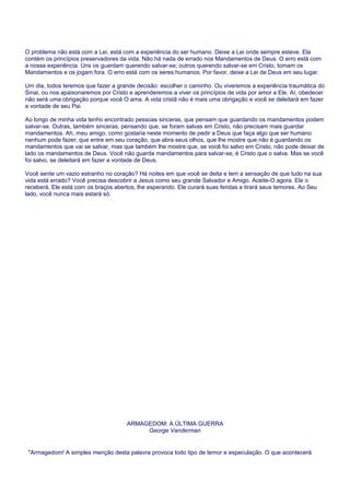 O problema não está com a Lei, está com a experiência do ser humano. Deixe a Lei onde sempre esteve. Ela
contém os princípios preservadores da vida. Não há nada de errado nos Mandamentos de Deus. O erro está com
a nossa experiência. Uns os guardam querendo salvar-se; outros querendo salvar-se em Cristo, tomam os
Mandamentos e os jogam fora. O erro está com os seres humanos. Por favor, deixe a Lei de Deus em seu lugar.
Um dia, todos teremos que fazer a grande decisão: escolher o caminho. Ou viveremos a experiência traumática do
Sinai, ou nos apaixonaremos por Cristo e aprenderemos a viver os princípios de vida por amor a Ele. Aí, obedecer
não será uma obrigação porque você O ama. A vida cristã não é mais uma obrigação e você se deleitará em fazer
a vontade de seu Pai.
Ao longo de minha vida tenho encontrado pessoas sinceras, que pensam que guardando os mandamentos podem
salvar-se. Outras, também sinceras, pensando que, se foram salvas em Cristo, não precisam mais guardar
mandamentos. Ah, meu amigo, como gostaria neste momento de pedir a Deus que faça algo que ser humano
nenhum pode fazer; que entre em seu coração, que abra seus olhos, que lhe mostre que não é guardando os
mandamentos que vai se salvar, mas que também lhe mostre que, se você foi salvo em Cristo, não pode deixar de
lado os mandamentos de Deus. Você não guarda mandamentos para salvar-se, é Cristo que o salva. Mas se você
foi salvo, se deleitará em fazer a vontade de Deus.
Você sente um vazio estranho no coração? Há noites em que você se deita e tem a sensação de que tudo na sua
vida está errado? Você precisa descobrir a Jesus como seu grande Salvador e Amigo. Aceite-O agora. Ele o
receberá. Ele está com os braços abertos, lhe esperando. Ele curará suas feridas e tirará seus temores. Ao Seu
lado, você nunca mais estará só.
ARMAGEDOM: A ÚLTIMA GUERRA
George Vanderman
"Armagedom! A simples menção desta palavra provoca todo tipo de temor e especulação. O que acontecerá
 