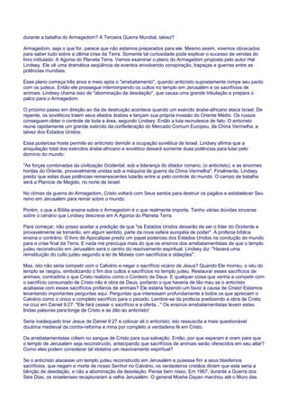 durante a batalha do Armagedom? A Terceira Guerra Mundial, talvez?
Armagedom, seja o que for, parece que não estamos preparados para ele. Mesmo assim, vivemos obcecados
para saber tudo sobre a última crise da Terra. Somente tal curiosidade pode explicar o sucesso de vendas do
livro intitulado: A Agonia do Planeta Terra. Vamos examinar o plano do Armagedom proposto pelo autor Hal
Lindsey. Ele vê uma dramática seqüência de eventos envolvendo conspiração, trapaças e guerras entre as
potências mundiais.
Esse plano começa três anos e meio após o "arrebatamento", quando anticristo supostamente rompe seu pacto
com os judeus. Então ele prossegue interrompendo os cultos no templo em Jerusalém e os sacrifícios de
animais. Lindsey chama isso de "abominação da desolação", que causa uma grande tribulação e prepara o
palco para o Armagedom.
O próximo passo em direção ao dia da destruição acontece quando um exército árabe-africano ataca Israel. De
repente, os soviéticos traem seus aliados árabes e lançam sua própria invasão do Oriente Médio. Os russos
conseguem obter o controle de toda a área, segundo Lindsey. Então a luta recrudesce de fato. O anticristo
reune rapidamente um grande exército da confederação do Mercado Comum Europeu, da China Vermelha, e
talvez dos Estados Unidos.
Essa poderosa hoste permite ao anticristo demolir a ocupação soviética de Israel. Lindsey afirma que a
aniquilação total dos exércitos árabe-africano e soviético deixará somente duas potências para lutar pelo
domínio do mundo:
"As forças combinadas da civilização Ocidental, sob a liderança do ditador romano, (o anticristo), e as enormes
hordas do Oriente, provavelmente unidas sob a máquina de guerra da China Vermelha". Finalmente, Lindsey
prediz que estas duas potências remanescentes lutarão entre si pelo controle do mundo. O campo de batalha
será a Planície de Megido, no norte de Israel.
No clímax da guerra do Armagedom, Cristo voltará com Seus santos para destruir os pagãos e estabelecer Seu
reino em Jerusalém para reinar sobre o mundo.
Porém, o que a Bíblia ensina sobre o Armagedom é o que realmente importa. Tenho várias dúvidas sinceras
sobre o cenário que Lindsey descreve em A Agonia do Planeta Terra.
Para começar, não posso aceitar a predição de que "os Estados Unidos deixarão de ser o líder do Ocidente e
provavelmente se tornarão, em algum sentido, parte da nova esfera européia de poder". A profecia bíblica
ensina o contrário. O livro de Apocalipse prediz um papel poderoso dos Estados Unidos na condução do mundo
para a crise final da Terra. E nada me preocupa mais do que os ensinos dos arrebatamentistas de que o templo
judeu reconstruído em Jerusalém será o centro do reavivamento espiritual. Lindsey diz: "Haverá uma
reinstituição do culto judeu segundo a lei de Moisés com sacrifícios e oblações".
Mas, isto não seria competir com o Calvário e negar o sacrifício vicário de Jesus? Quando Ele morreu, o véu do
templo se rasgou, simbolizando o fim dos cultos e sacrifícios no templo judeu. Restaurar esses sacrifícios de
animais, contradiria o que Cristo realizou como o Cordeiro de Deus. E qualquer coisa que venha a competir com
o sacrifício consumado de Cristo não é obra de Deus, portanto o que haveria de tão mau se o anticristo
acabasse com esses sacrifícios profanos de animais? Ele estaria fazendo um favor à causa de Cristo! Estamos
levantando importantes perguntas aqui. Perguntas que interessam profundamente a todos os que apreciam o
Calvário como o único e completo sacrifício para o pecado. Lembre-se da profecia predizendo a obra de Cristo
na cruz em Daniel 9:27: "Ele fará cessar o sacrifício e a oferta..." Os ensinos arrebatamentistas levam estas
lindas palavras para longe de Cristo e as dão ao anticristo!
Seria inadequado tirar Jesus de Daniel 9:27 e colocar ali o anticristo; isto ressuscita a mais questionável
doutrina medieval da contra-reforma e mina por completo a verdadeira fé em Cristo.
Os arrebatamentistas crêem no sangue de Cristo para sua salvação. Então, por que esperam e oram para que
o templo de Jerusalém seja reconstruído, antecipando que sacrifícios de animais serão oferecidos em seu altar?
Como eles podem considerar tal idolatria um reavivamento espiritual?
Se o anticristo atacasse um templo judeu reconstruído em Jerusalém e pusesse fim a seus blasfemos
sacrifícios, que negam a morte de nosso Senhor no Calvário, os verdadeiros cristãos diriam que esta seria a
bênção de desolação, e não a abominação da desolação. Pense bem nisso. Em 1967, durante a Guerra dos
Seis Dias, os israelenses recapturaram a velha Jerusalém. O general Moshe Dayan marchou até o Muro das
 
