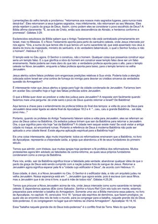Lamentações do velho templo e proclamou: "retornamos aos nossos mais sagrados lugares, para nunca mais
deixá-los". Eles retornaram a seus lugares sagrados, mas infelizmente, não retornaram ao seu Messias. Eles
ainda rejeitam o pacto da graça de Deus. Assim, como podem eles se considerar o povo escolhido de Deus? A
Bíblia afirma claramente: "E, se sois de Cristo, então sois descendência de Abraão, e herdeiros conforme a
promessa". Gálatas 3:29.
Esclarecidos estudiosos da Bíblia sabem que o Antigo Testamento não está centralizado primariamente em
Israel, mas no Messias. E o Novo Testamento aponta para perto do santuário celeste, onde Jesus intercede por
nós agora. "Ora, a suma do que temos dito é que temos um sumo sacerdote tal, que está assentado nos céus à
destra do trono da majestade, ministro do santuário, e do verdadeiro tabernáculo, o qual o Senhor fundou e não
o homem". Hebreus 8:1,2.
O templo está no Céu agora. O Senhor o construiu, não o homem. Qualquer coisa que possamos construir aqui
seria um templo falso. E o que glorifica a obra do homem em construir esse templo falso deve ser um falso
ensinamento. Nada poderia ser mais claro do que isto: a verdadeira profecia aponta para o alto, para o templo
celeste na Nova Jerusalém, enquanto a falsa profecia aponta para baixo, para o templo terreno na velha
Jerusalém.
Jesus alertou sobre falsos profetas com enganosas predições relativas à Sua vinda. Poderia toda a atenção
colocada sobre Israel ser uma cortina de fumaça do inimigo para desviar os cristãos sinceros da verdadeira
questão do Armagedom?
É interessante notar que Jesus alertou a igreja para fugir da cidade condenada de Jerusalém. Faríamos bem
em aceitar Seu conselho hoje e fugir das falsas profecias sobre Jerusalém.
O que a Bíblia quer dizer ao predizer a volta dos judeus para Jerusalém? A resposta vem facilmente quando
fazemos mais uma pergunta: de onde sairá o povo de Deus quando retornar a Israel? De Babilônia!
Aqui temos a chave para o entendimento da profecia bíblica do final dos tempos: a volta do povo de Deus para
Jerusalém deve estar ligada ao alerta final de Apocalipse 18:2 e 4: "...caiu, caiu a grande Babilônia... sai dela,
povo meu..."
Portanto, quando os profetas do Antigo Testamento falaram sobre a volta para Jerusalém, eles se referiram ao
povo de Deus cativo na Babilônia. Os exilados judeus tinham que sair da Babilônia para retornar a Jerusalém.
Ora, o que significa para nós hoje "sai da Babilônia"? A cidade nem sequer existe mais! Se você visitar a antiga
cidade no Iraque, só encontrará ruínas. Portanto a referência de Deus à moderna Babilônia não pode ser
aplicada a uma cidade literal. Existe alguma aplicação espiritual para a Babilônia hoje?
Eis uma coisa interessante, algo muito importante: todos os reformadores ensinaram que a Babilônia, no livro
de Apocalipse, representa a cristandade caída, a igreja que abandonou a fé de seus fundadores do primeiro
século.
Temos que admitir, com tristeza, que muitas igrejas hoje perderam a fé profética dos reformadores. Muitos
protestantes agora têm adotado as falsidades da contra-reforma, as quais seus próprios fundadores
condenaram como a crença da Babilônia.
Para nós, então, sair da Babilônia significa trocar a falsidade pela verdade; abandonar qualquer idéia de que o
pacto da graça de Deus está sendo cumprido com a nação judaica fora do sangue de Jesus. Retornar a
Jerusalém agora significa esperar pela fé a "cidade cujo edificador é Deus", de acordo com Hebreus 11.
Essa cidade, é claro, é a Nova Jerusalém no Céu. O Senhor é o edificador dela, e não um arquiteto judeu na
velha Jerusalém. Nossa esperança está em: "...Jerusalém que agora existe, pois é escrava com seus filhos.
mas a Jerusalém que é de cima é livre; a qual é mãe de todos nós". Gálatas 4:25,26.
Temos que procurar a Nova Jerusalém acima de nós, onde Jesus intercede como sumo sacerdote no templo
celeste. E dependemos apenas dEle como Salvador, Senhor e futuro Rei! Com isto tudo em mente, estamos
preparados para entender a batalha do Armagedom. Somente uma vez a Bíblia menciona essa palavra, no livro
de Apocalipse, no capítulo 16, versículos 14 e 16: "porque são espíritos de demônios, que fazem prodígios; os
quais vão ao encontro dos reis de todo o mundo, para os congregar para a batalha, naquele grande dia do Deus
todo-poderoso. E os congregaram no lugar que em hebreu se chama Armagedom". Apocalipse 16:14,16.
Essa "batalha naquele grande dia do Deus todo-poderoso" é o conflito final da Terra. Mais do que forças
 
