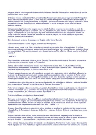 humanas estarão lutando nos exércitos espirituais de Deus e Satanás. O Armagedom será o clímax do grande
conflito entre o bem e o mal.
Onde será travada essa batalha? Bem, a história não oferece registro de qualquer lugar chamado Armagedom,
mas a Bíblia nos dá algumas pistas. O texto diz que a palavra "Armagedom" vem do hebreu. Nesse idioma, a
palavra combina "har" que significa monte, e "magedon," que muitos conectam com "megido". Portanto, o nome
Armagedom pode ser entendido como "Monte de Megido". O Monte de Megido é uma pista com a qual
podemos trabalhar.
Na época do Antigo Testamento, Megido era uma cidade-fortaleza pequena mas importante, ao norte de
Jerusalém, perto da planície de Esdraelon. Uma vez, nas Escrituras, esta planície é chamada de Planície de
Megido. Pode parecer um local lógico para a guerra, mas devemos lembrar que o Armagedom envolve um
monte e não uma planície. Temos que encontrar um Monte de Megido, um monte com algum significado
espiritual para os exércitos celestes.
Bem, destacando-se acima da paisagem de Megido, está o Monte Carmelo.
Este monte representa o Monte Megido, o cenário do "Armagedom".
Há muito tempo, nesse local, Elias comandou um dramático duelo entre Deus e Seus inimigos. O profeta
convocou a nação para comparecer a esse monte e os desafiou a julgar entre o culto falso e o verdadeiro. Ouça
seu corajoso apelo: "Até quando coxeareis entre dois pensamentos? Se o Senhor é Deus, segui-o; se for Baal,
segui-o..."
I Reis 28:21.
Deus conquistara uma grande vitória no Monte Carmelo. Ele derrotou os inimigos de Seu pacto, e novamente
os derrotará, de uma vez por todas, no Armagedom.
De fato, o Comentário Internacional Sobre o Novo Testamento explica: "Har, H-A-R, Har-Magedom é o
simbolismo do destronamento final de todas as forças do mal pela força e poder de Deus... Deus emergirá
vitorioso e levará consigo todos os que colocaram sua fé nEle".
Portanto, agora entendemos que o Armagedom é um duelo entre a verdade e o erro, a lealdade a Deus ou ao
poder do mal. Enquanto acontecem, com certeza, batalhas devastadoras entre os exércitos da Terra, o tema
dominante das Escrituras é que o Armagedom centraliza-se em torno do conflito espiritual envolve cada ser
humano pessoalmente. Para cada um de nós vem o desafio: "Até quando coxeareis entre dois pensamentos"?
Obedeceremos ao pacto da graça de Deus e nos afastaremos das falsidades da Babilônia? Seremos contados
entre os santos que "guardam os mandamentos de Deus e a fé em Jesus"?
Todos temos um papel a desempenhar no Armagedom. Quando Deus vencer os poderes do mal, nós também
podemos vencer com Ele! O Apocalipse nos assegura que os santos triunfalmente "entoavam o cântico de
Moisés, servo de Deus, e o cântico do Cordeiro". Apocalipse 15:3.
O cântico de Moisés e do Cordeiro! Qual seria ele?
Bem, você se lembra como Deus livrou Moisés e os israelitas na batalha com Faraó, durante seu Armagedom,
com tribulações e pragas. Nós também enfrentaremos tribulação durante a crise final da Terra. A Bíblia diz que
haverá sofrimentos de fato: "Haverá um tempo de angústia, o qual nunca houve, desde que houve nação até
aquele tempo; mas naquele tempo livrar-se-á o teu povo..." Daniel 12:1.
Graças a Deus, Ele nos livrará, assim como salvou Moisés e os israelitas há muito tempo. Nós venceremos a
tribulação final da Terra através do sangue do Cordeiro - o sangue de Jesus Cristo na verga da porta de nosso
coração.
Imagine como será estar no Céu, diante do trono de Deus com os santos, naquela grande multidão que
ninguém consegue contar. Vestidos com mantos brancos e segurando ramos de palma da vitória, entoaremos
um canto de júbilo: "... ao nosso Deus... e ao Cordeiro, pertence a salvação". Apocalipse 7:10.
Pense sobre o dia que Jesus Cristo atravessará o céu do ocidente. Medite nisso muitas vezes e deixe que isto
lhe dê algo pelo que viver. Pode haver algo mais emocionante para se contemplar? Ver primeiro uma pequena
 