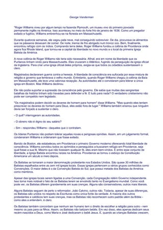 George Vanderman
"Roger Williams viveu por algum tempo na fazenda Plymouth, um museu vivo do primeiro povoado
permanente inglês na América. Isso aconteceu no meio do forte frio de janeiro de 1636. Como um pregador
exilado e fugitivo, Williams embrenhou-se na floresta em Massachusetts.
Durante quatorze semanas, ele vagou pela neve, mal conseguindo sobreviver. De dia, procurava os alimentos
que os pássaros deixavam de comer. De noite, tremia de frio abrigado num tronco oco. Bem, finalmente,
encontrou refúgio com os índios. Comprando terra deles, Roger Williams fundou a colônia de Providence onde
agora fica Rhode Island, que tornou-se a capital da liberdade no novo mundo e o local da primeira Igreja
Batista da América.
A nova colônia de Roger Williams não teria sido necessária. Afinal, era em nome da liberdade que os
Puritanos tinham vindo para Massachusetts. Eles cruzaram o Atlântico, fugindo da perseguição da igreja oficial
da Inglaterra. Para criar uma igreja oficial deles próprios, exigia-se que todos os cidadãos sustentassem o
clero.
Magistrados declararam guerra contra a heresia. A liberdade de consciência era sufocada por essa mistura de
religião e governo que lembrava o velho mundo. Entretanto, quando Roger Williams chegou à colônia da Baía
em Massachusetts, ele teve uma calorosa recepção. As autoridades até o convidaram para liderar a única
igreja em Boston. Mas Williams declinou.
Ele não podia suportar a supressão da consciência pelo governo. Ele sabia que muitas das sangrentas
batalhas da história tinham sido travadas para defender a fé. E tudo para nada? O verdadeiro cristianismo não
pode ser compelido nem legislado.
"Os magistrados podem decidir os deveres de homem para homem" disse Williams. "Mas quando eles tentam
prescrever os deveres do homem para Deus, eles estão fora de lugar." Williams também ensinou que ninguém
devia ser forçado a sustentar o clero.
- O quê? interrogaram as autoridades.
- O obreiro não é digno do seu salário?
- Sim - respondeu Williams - daqueles que o contratam.
Os líderes Puritanos não podiam tolerar aquelas novas e perigosas opiniões. Assim, em um julgamento formal,
condenaram Williams e ordenaram que fosse exilado.
Banido de Boston, ele estabeleceu em Providence o primeiro Governo moderno oferecendo total liberdade de
consciência. Williams convidou todos os oprimidos e perseguidos a buscarem refúgio em Providence, seja
qual fosse a sua fé. Mesmo que não tivessem qualquer fé, eles eram bem-vindos. E entre esse conjunto de
liberdade, a Igreja Batista encontrou raízes na América. Providence se tornou o esboço da Constituição
Americana um século e meio depois.
Os Batistas se tornaram a maior denominação protestante nos Estados Unidos. São quase 30 milhões de
Batistas espalhados entre as cem mil igrejas locais. Essas igrejas pertencem a vários grupos conhecidos como
Convenções. O maior deles é o da Convenção Batista do Sul, que possui metade dos Batistas da América
como membros.
Apesar das igrejas locais serem ligadas a uma Convenção, cada Congregação retém Governo independente.
Isso torna mais notável o fato de os Batistas terem se envolvido tanto no Evangelismo mundial. Como você
pode ver, os Batistas diferem grandemente em suas crenças. Alguns são conservadores, outros mais liberais.
Alguns Batistas seguem de perto o reformador, João Calvino, outros não. Todavia, apesar de suas diferenças,
os Batistas são unidos no respeito às Escrituras como única fonte da verdade. A maioria dos outros
protestantes e católicos tem suas crenças, mas os Batistas não reconhecem outro padrão além da Bíblia -
como eles a entendem, é claro.
Os Batistas também concordam que nenhum ser humano tem o direito de escolher a religião para outro - nem
mesmo os pais para os filhos. Assim, os Batistas não batizam bebês. Em vez disso, eles apenas dedicam seus
recém-nascidos a Deus, como Maria e José dedicaram o bebê Jesus. E, quando as crianças Batistas crescem,
 