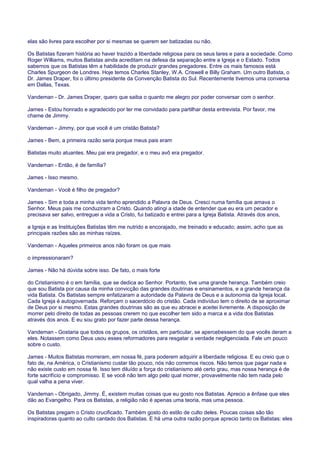elas são livres para escolher por si mesmas se querem ser batizadas ou não.
Os Batistas fizeram história ao haver trazido a liberdade religiosa para os seus lares e para a sociedade. Como
Roger Williams, muitos Batistas ainda acreditam na defesa da separação entre a Igreja e o Estado. Todos
sabemos que os Batistas têm a habilidade de produzir grandes pregadores. Entre os mais famosos está
Charles Spurgeon de Londres. Hoje temos Charles Stanley, W.A. Criswell e Billy Graham. Um outro Batista, o
Dr. James Draper, foi o último presidente da Convenção Batista do Sul. Recentemente tivemos uma conversa
em Dallas, Texas.
Vandeman - Dr. James Draper, quero que saiba o quanto me alegro por poder conversar com o senhor.
James - Estou honrado e agradecido por ter me convidado para partilhar desta entrevista. Por favor, me
chame de Jimmy.
Vandeman - Jimmy, por que você é um cristão Batista?
James - Bem, a primeira razão seria porque meus pais eram
Batistas muito atuantes. Meu pai era pregador, e o meu avô era pregador.
Vandeman - Então, é de família?
James - Isso mesmo.
Vandeman - Você é filho de pregador?
James - Sim e toda a minha vida tenho aprendido a Palavra de Deus. Cresci numa família que amava o
Senhor. Meus pais me conduziram a Cristo. Quando atingi a idade de entender que eu era um pecador e
precisava ser salvo, entreguei a vida a Cristo, fui batizado e entrei para a Igreja Batista. Através dos anos,
a Igreja e as Instituições Batistas têm me nutrido e encorajado, me treinado e educado; assim, acho que as
principais razões são as minhas raízes.
Vandeman - Aqueles primeiros anos não foram os que mais
o impressionaram?
James - Não há dúvida sobre isso. De fato, o mais forte
do Cristianismo é o em família, que se dedica ao Senhor. Portanto, tive uma grande herança. Também creio
que sou Batista por causa da minha convicção das grandes doutrinas e ensinamentos, e a grande herança da
vida Batista. Os Batistas sempre enfatizaram a autoridade da Palavra de Deus e a autonomia da Igreja local.
Cada Igreja é autogovernada. Reforçam o sacerdócio do cristão. Cada indivíduo tem o direito de se aproximar
de Deus por si mesmo. Estas grandes doutrinas são as que eu abracei e aceitei livremente. A disposição de
morrer pelo direito de todas as pessoas crerem no que escolher tem sido a marca e a vida dos Batistas
através dos anos. E eu sou grato por fazer parte dessa herança.
Vandeman - Gostaria que todos os grupos, os cristãos, em particular, se apercebessem do que vocês deram a
eles. Notassem como Deus usou esses reformadores para resgatar a verdade negligenciada. Fale um pouco
sobre o custo.
James - Muitos Batistas morreram, em nossa fé, para poderem adquirir a liberdade religiosa. E eu creio que o
fato de, na América, o Cristianismo custar tão pouco, nós não corremos riscos. Não temos que pagar nada e
não existe custo em nossa fé. Isso tem diluído a força do cristianismo até certo grau, mas nossa herança é de
forte sacrifício e compromisso. E se você não tem algo pelo qual morrer, provavelmente não tem nada pelo
qual valha a pena viver.
Vandeman - Obrigado, Jimmy. É, existem muitas coisas que eu gosto nos Batistas. Aprecio a ênfase que eles
dão ao Evangelho. Para os Batistas, a religião não é apenas uma teoria, mas uma pessoa.
Os Batistas pregam o Cristo crucificado. Também gosto do estilo de culto deles. Poucas coisas são tão
inspiradoras quanto ao culto cantado dos Batistas. E há uma outra razão porque aprecio tanto os Batistas: eles
 