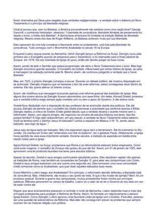foram chamados por Deus para resgatar duas verdades negligenciadas - a verdade sobre o batismo do Novo
Testamento e o princípio da liberdade religiosa.
Você já pensou que, sem os Batistas, a América provavelmente não existiria como uma nação livre? George
Vancroft, o conhecido historiador, observou: "Liberdade de consciência, liberdade ilimitada de pensamento foi,
desde o início, o troféu dos Batistas". A democracia americana foi fundada na tradição Batista de liberdade
religiosa. Mesmo antes dos dias de Roger Williams, os Batistas sofreram muito por sua liberdade.
Eles nasceram de uma luta complexa e fascinante entre os protestantes, uma luta pela liberdade de
consciência. Tudo começou com o Movimento Anabatista no século 16 na Europa.
Enquanto Lutero seguia avante na Alemanha, Ulrich Zwinglio lançou a Reforma na Suíça. Zwinglio ouviu pela
primeira vez o Evangelho quando se preparava para o Sacerdócio; e foi chamaddo para a linda catedral de
Zurique, em 1519. Ela era chamada de Igreja do povo, então ele decidiu pregar as boas novas.
Assim, pondo de lado o Sermão que estava programado, ele abriu o Novo Testamento para o povo. Mas logo
Zwinglio encontrou grande oposição. O Conselho da Cidade, influenciado por certos líderes da Igreja, se opôs
à mensagem da salvação somente pela fé. Mesmo assim, ele continuou pregando a verdade que o havia
libertado.
Mas, em 1523, o próprio Zwinglio começou a recuar. Durante um debate público, ele mostrou disposição em
se acomodar. Zwinglio imaginou que se baixasse o tom de suas reformas, talvez conseguisse atuar dentro do
sistema. Ele não queria alienar os líderes cívicos.
Assim, ele modificou sua mensagem buscando apenas uma reforma gradual das tradições da Igreja. Mas
alguns dos jovens alunos de Zwinglio ficaram aborrecidos com essa linha. Um deles, Konrad Grebel, protestou
que a verdade bíblica exige sempre ação imediata com ou sem o apoio do Governo. E ele estava certo.
Grebel ficou desiludido com a disposição do seu professor de se acomodar diante dos políticos. Ele até
acusou Zwinglio de permitir que o conselho da cidade exercesse a autoridade que pertence apenas à Bíblia.
Zwinglio rejeitou a crítica de Grebel. Então grebel decidiu que a verdade deveria ir avante mesmo sem o
reformador. Assim, com alguns amigos, ele organizou os círculos de estudos bíblicos nos lares. Isso lhe
parece familiar? E logo eles redescobriram, em seu estudo, a verdade do Novo Testamento sobre batismo.
Você se lembra como o Senhor Jesus foi batizado? Lemos a respeito em Mateus 3:16: "E, sendo Jesus
batizado, saiu logo da água..."
Jesus saiu da água após ser batizado. Não Lhe espirraram água nem a derramaram. Ele foi submerso no Rio
Jordão. Os crentes em Cristo são "enterrados com Ele no batismo", diz o apóstolo Paulo. Infelizmente, a Igreja
havia perdido de vista essa importante verdade. Durante séculos, a tradição da aspersão em bebês tinha
trazido todos para a Igreja.
Agora Konrad Grebel, na Suíça, proclamava que Roma e os reformadores estavam todos enganados. Como
você pode imaginar, o conselho de Zurique não gostou do que ele fez. Assim, em 21 de janeiro de 1525, eles
aprovaram uma lei proibindo reuniões nos lares para estudos bíblicos.
Apesar do decreto, Grebel e seus amigos continuaram estudando juntos. Eles decidiram rejeitar não apenas
as tradições de Roma, mas também as concessões de Zwinglio. E, para selar seu compromisso com Cristo,
Grebel e seus amigos batizaram uns aos outros uma segunda vez. Eles formaram uma nova comunidade
cristã conhecida como os Anabatistas, que quer dizer aqueles batizados duas vezes.
Como Martinho Lutero reagiu aos Anabatistas? Em princípio, o reformador alemão defendeu a liberdade total
de consciência. Mas, infelizmente, ele mudou o seu ponto de vista. O que o fez mudar de opinião? Bem, foi um
processo gradual. Durante a guerra dos camponeses, muitos protestantes foram mortos por príncipes
católicos. Milhares pereceram no campo de batalha. Lutero viu o valor de se ter o Governo ao seu lado em vez
de estar contra ele.
Depois que seus ensinamentos passaram a controlar o norte da Alemanha, Lutero dependia mais e mais dos
príncipes protestantes para proteger a Reforma de Roma. Assim, foi formado um relacionamento Luterano
Igreja-Estado. Como Zwinglio, Lutero aprovou uma favorável união da Igreja com o Estado. Para eles, pareceu
ser uma questão de sobrevivência da Reforma. Mas eles não conseguiram prever os problemas que sempre
ocorrem em se misturar religião com política.
 