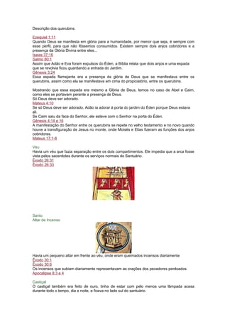 Descrição dos querubins.
Ezequiel 1:11
Quando Deus se manifesta em glória para a humanidade, por menor que seja, é sempre com
esse perfil, para que não fôssemos consumidos. Existem sempre dois anjos cobridores e a
presença da Glória Divina entre eles...
Isaias 37:16
Salmo 80:1
Assim que Adão e Eva foram expulsos do Éden, a Bíblia relata que dois anjos e uma espada
que se revolvia ficou guardando a entrada do Jardim.
Gênesis 3:24
Essa espada flamejante era a presença da glória de Deus que se manifestava entre os
querubins, assim como ela se manifestava em cima do propiciatório, entre os querubins.
Mostrando que essa espada era mesmo a Glória de Deus, temos no caso de Abel e Caim,
como eles se portavam perante a presença de Deus.
Só Deus deve ser adorado.
Mateus 4:10
Se só Deus deve ser adorado, Adão ia adorar à porta do jardim do Éden porque Deus estava
ali.
Se Caim saiu da face do Senhor, ele esteve com o Senhor na porta do Éden.
Gênesis 4:14 e 16
A manifestação do Senhor entre os querubins se repete no velho testamento e no novo quando
houve a transfiguração de Jesus no monte, onde Moisés e Elias fizeram as funções dos anjos
cobridores.
Mateus 17:1-8
Véu
Havia um véu que fazia separação entre os dois compartimentos. Ele impedia que a arca fosse
vista pelos sacerdotes durante os serviços normais do Santuário.
Êxodo 26:31
Êxodo 26:33
Santo
Altar de Incenso
Havia um pequeno altar em frente ao véu, onde eram queimados incensos diariamente
Êxodo 30:1
Êxodo 30:6
Os incensos que subiam diariamente representavam as orações dos pecadores perdoados.
Apocalipse 8:3 e 4
Castiçal
O castiçal também era feito de ouro, tinha de estar com pelo menos uma lâmpada acesa
durante todo o tempo, dia e noite, e ficava no lado sul do santuário.
 