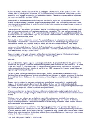 Atualmente, temos uma situação semelhante. Lutando para salvar o mundo, muitos cristãos sinceros estão
fazendo pressão para legislar a moralidade, sua própria interpretação da moralidade. Mas aqueles que têm
aprendido com o passado recusam favores religiosos do governo. Eles sabem que os problemas espirituais
não podem ser resolvidos com ação política.
No século 16, os reformadores tinham sido expulsos por Roma; e depois eles expulsavam os Anabatistas.
Acredite ou não, chegaram a perseguir seus companheiros de crença. Esse é um dos capítulos mais tristes,
mais desconsertantes da história da Igreja. Primeiro Zwinglio influenciou seus amigos políticos a esmagarem
os não-conformistas.
Os Anabatistas de Zurique foram condenados à pena de morte. Mais tarde, na Alemanha, o colega de Lutero,
Melanchthon, argumentou que os Anabatistas deveriam ser executados. "Até a sua pacífica expressão de fé
tem subvertido a ordem religiosa e civil", acusou Melanchthon. Ele predisse que a oposição deles ao batismo
de bebês iria produzir uma sociedade pagã. Por isso, deviam ser exterminados para salvar a nação. Hoje seria
difícil aceitar uma barbaridade dessa.
Sem dúvida, os líderes protestantes erraram. Por causa da fraqueza da natureza humana, não devíamos
achar isso tão surpreendente. Todo despertamento espiritual tem sido manchado por algumas pessoas
desorientadas. Mesmo nas Escrituras há alguns servos fiéis de Deus cometeram muitoss erros graves.
Isso também foi verdade durante a Reforma. Os Anabatistas foram arrancados de seus lares, jogados na
prisão e cruelmente assassinados. Mas seu sangue foi como a semente. E os Anabatistas que escaparam da
espada espalharam sua fé por toda a Europa.
Alguns foram para a Noruega, outros para a Itália, Polônia, Holanda e Inglaterra. A Holanda se tornou um
paraíso especial para os Anabatistas, assim como para outros refugiados
religiosos.
Um grupo de cristãos ingleses fugiu de seus colegas protestantes da Igreja da Inglaterra. Refugiaram-se na
Holanda. Os dois grupos, Anabatistas e Separatistas ingleses, desfrutaram de uma bela comunhão. Um pastor
inglês, John Smyth, foi totalmente convencido pelos ensinamentos Anabatistas e se rebatizou. Os Batistas
modernos consideram Smyth um pioneiro da sua fé. Aí, em 1609, o grupo de Smyth voltou para a Inglaterra e
organizou a primeira Igreja Batista lá.
Em poucos anos, os Batistas da Inglaterra vieram para a América com a sua herança de democracia e
liberdade.Roger Williams foi apenas um dos muitos Batistas que lideraram as colônias em direção da liberdade
de consciência. James Madison, um dos pioneiros da América, foi ganho para a liberdade religiosa pelos
Batistas.
Quando menino, em Virginia, ele ouviu um destemido pastor Batista, aprisionado por causa de sua fé,
pregando da janela da sua cela. Bem, naquele dia, Madison dedicou sua vida à luta pela liberdade de
consciência. Incansavelmente, ele conversou com Thomas Jefferson e outros para garantir a primeira emenda
na Constituição Americana. Está escrito simples e majestosamente:
"O congresso não criará lei alguma relativa ao estabelecimento da religião, ou à proibição da liberdade de
culto." O governo deve proteger a religião, e não removê-la. Do contrário a intolerância certamente se mostrará
de novo.
A história mostra que toda vez que a religião da maioria é imposta sobre a sociedade, isso resulta em
perseguição. Muitos Batistas zelosos estão preocupados, atualmente, porque sua herança de liberdade
religiosa está desaparecendo. E estão especialmente tristes em ver alguns de seus irmãos Batistas liderando
a luta para legislar sobre a moralidade.
Eles sabem que a lei religiosa acorrenta a alma. A perseguição sempre surge quando a fé é imposta, não
importa quão sincero seja o motivo por trás dela. As profecias do livro de Apocalipse predizem alguns eventos
incomuns e terríveis para a própria América. Poderá a perseguição estilo Puritano surgir de novo aqui? Graças
a Deus, ainda podemos desfrutar da liberdade religiosa. Sou grato aos Batistas por trazeram por trazerem sua
herança de liberdade para a América.
Quer voltar comigo para o século 17 na Holanda?
 