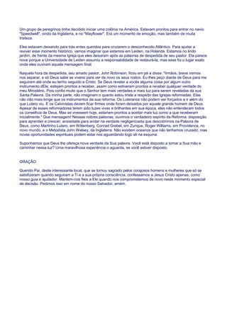 Um grupo de peregrinos tinha decidido iniciar uma colônia na América. Estavam prontos para entrar no navio
"Speedwell", vindo da Inglaterra, e no "Mayflower". Era um momento de emoção, mas também de muita
tristeza.
Eles estavam deixando para trás entes queridos para cruzarem o desconhecido Atlântico. Para ajudar a
reviver esse momento histórico, vamos imaginar que estamos em Leiden, na Holanda. Estamos no lindo
jardim, de frente da mesma Igreja que eles deixaram após as palavras de despedida de seu pastor. Ela parece
nova porque a Universidade de Leiden assumiu a responsabilidade de restaurá-la, mas esse foi o lugar exato
onde eles ouviram aquela mensagem final.
Naquela hora da despedida, seu amado pastor, John Robinson, ficou em pé e disse: "Irmãos, breve iremos
nos separar, e só Deus sabe se viverei para ver de novo os seus rostos. Eu lhes peço diante de Deus para me
seguirem até onde eu tenho seguido a Cristo. Se Deus revelar a vocês alguma coisa por algum outro
instrumento dEle, estejam prontos a receber, assim como estiveram prontos a receber qualquer verdade do
meu Ministério. Pois confio muito que o Senhor tem mais verdades e mais luz para serem reveladas da sua
Santa Palavra. Da minha parte, não imaginam o quanto estou triste a respeito das Igrejas reformadas. Elas
não irão mais longe que os instrumentos da sua reforma. Os Luteranos não podem ser forçados a ir além do
que Lutero viu. E os Calvinistas devem ficar firmes onde foram deixados por aquele grande homem de Deus.
Apesar de esses reformadores terem sido luzes vivas e brilhantes em sua época, eles não entenderam todos
os conselhos de Deus. Mas se vivessem hoje, estariam prontos a aceitar mais luz como a que receberam
inicialmente." Que mensagem! Nessas nobres palavras, ouvimos o verdadeiro espírito da Reforma: disposição
para aprender e crescer; ansiedade para andar na verdade negligenciada que descobrimos na Palavra de
Deus, como Martinho Lutero, em Wittenberg, Conrad Grebel, em Zurique, Roger Williams, em Providence, no
novo mundo, e o Metodista John Welsey, da Inglaterra. Não existem oceanos que não tenhamos cruzado, mas
novas oportunidades espirituais podem estar nos aguardando logo ali na esquina.
Suponhamos que Deus lhe ofereça nova verdade da Sua palavra. Você está disposto a tomar a Sua mão e
caminhar nessa luz? Uma maravilhosa experiência o aguarda, se você estiver disposto.
ORAÇÃO
Querido Pai, deste interessante local, que se tornou sagrado pelos corajosos homens e mulheres que só se
satisfizeram quando seguiram a Ti e a sua própria consciência, confessamos a Jesus Cristo apenas, como
nosso guia e ajudador. Mantem-nos fieis a Ele quando nos comprometemos de novo neste momento especial
de decisão. Pedimos isso em nome do nosso Salvador, amém.
 