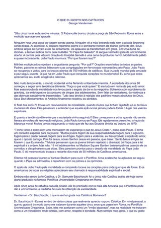 O QUE EU GOSTO NOS CATÓLICOS
George Vanderman
"São cinco horas e dezenove minutos. O Pabancolle branco circula a praça de São Pedro em Roma entre a
multidão que acena e aplaude.
Ninguém nota uma bolsa de viagem sendo aberta. Ninguém vê a mão entrando nela nem a pistola Browning
sendo tirada. Aí acontece. O disparo repentino ocorre e o sorridente homem de branco geme de dor. Seus
ombros largos se curvam e ele cai lentamente. Os aplausos se transformam em gritos. Em uma dúzia de
idiomas, a terrível notícia corre pela multidão: "O Papa foi baleado!" O sangue vermelho jorra de um ferimento
aberto. A corrida pela vida em direção do Hospital Gemelli é uma cena de profundo horror. Mortalmente pálido
e quase inconsciente, João Paulo murmura: "Por que fizeram isso?"
Milhões multiplicados repetiam a angustiante pergunta: "Por quê?" Orações eram feitas de todas as partes.
Padres, pastores e rabinos lideravam suas congregações em fervorosas intercessões pelo Papa. João Paulo
se recuperou e voltou para os braços abertos de 750 milhões de católicos. Sua cruzada mundial pela amizade
e paz seguiu avante. O que há em João Paulo que conquista corações no mundo todo? Eu acho que todos
apreciamos seu estilo amigável e caloroso.
Não muito tempo atrás, o mundo ocidental vinha flertando a liberdade irrestrita. A sociedade dos anos 60
começou a seguir uma tendência diferente: "Faça o que você quiser." E era tudo em nome da paz e do amor.
Mas essa erosão da moralidade nos levou para o esgoto da dor e da vergonha. Sofremos com o problema da
gravidez, da embriaguez e do consumo de drogas dos adolescentes. Sem falar do vandalismo, da violência e
das doenças sexualmente transmitidas. Tudo isso devido à rejeição dos padrões morais absolutos de Deus,
Seus Dez Mandamentos. A América finalmente recobrou os sentidos.
O final dos anos 70 trouxe um reavivamento de moralidade, quando muitos que tinham rejeitado a Lei de Deus
mudaram de idéia. Eles passaram a entender que aquela ação social jamais poderia tomar o lugar dos valores
espirituais.
E quanto a tendência diferente que a sociedade vinha seguindo? Eles começaram a achar que ela não servia.
Nessa atmosfera de renovação religiosa, João Paulo tornou-se Papa. Ele rapidamente preencheu o vazio da
liderança moral. Muitos jamais esquecerão a visita que ele fez aos Estados Unidos no outono de 1979.
"Tenho vindo a todos com uma mensagem de esperança e paz de Jesus Cristo.", disse João Paulo. E tinha
um conselho especial para os jovens: "Muitos jovens fogem de sua responsabilidade,fogem para o egoísmo,
fogem para o prazer sexual, fogem para as drogas, fogem para a violência, eu lhes prometo a opção do amor,
que é o oposto da fuga. Pois foi Jesus, nosso Senhor Jesus em pessoa, que disse: `Serão Meus amigos se
fizerem o que Eu mandar.'" Muitos pensavam que os jovens tinham rejeitado o chamado do Papa para a lei
espiritual e a ordem. Mas não, 19 mil adolescentes no Madison Square Garden bateram palmas quando ele os
convidou a disciplinarem suas vidas. Eles pareciam prontos para o desafio da moralidade do Papa João
Paulo. E do mesmo modo estava o restante dos mais de 50 milhões de Católicos americanos.
Oitenta mil pessoas lotaram o Yankee Stadium para ouvir o Pontífice. Uma avalanche de aplausos se seguiu
quando o Papa os admoestou a repartirem com os pobres e os oprimidos.
O apelo de João Paulo pela moralidade e compaixão tocava os corações para onde quer que ele fosse. E os
americanos de todas as religiões apreciaram seu chamado à responsabilidade espiritual e social.
Embora não sendo da fé Católica, o Dr. Samuele Bacchiocchi foi o único não-Católico aceito até hoje como
aluno graduado na famosa Pontifícia Universidade Gregoriana em Roma.
Após cinco anos de estudos naquela cidade, ele foi premiado com a mais alta honraria que o Pontífice pode
dar a um formando: a medalha de ouro da obtenção de escolaridade.
Vandeman - Dr. Bacchiocchi, o que o senhor gosta nos Católicos Romanos?
Dr. Bacchiocchi - Eu me lembro de várias coisas que realmente aprecio no povo Católico. Em nível pessoal, o
que eu gosto é do modo como me trataram durante aqueles cinco anos que passei em Roma, na Pontifícia
Universidade Gregoriana. Sabe, eles me aceitaram como um "irmão separado", mas na realidade me trataram
como a um verdadeiro irmão cristão, com amor, respeito e bondade. Num sentido mais geral, o que eu gosto
 