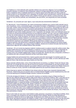 nos Católicos é o modo dedicado pelo qual eles realizam seus exercícios religiosos. Eu fui privilegiado,
enquanto estudava, ao observar meus professores, padres e monges passando as primeiras horas do dia
lendo e meditando sobre a realidade espiritual. E o impacto dessa comunhão diária com Deus podia ser
sentida de fato em sua disposição única e agradável. Eu também admiro grandemente o espírito de sacrifício
de incontáveis padres, monges e freiras como a Madre Teresa que tem servido e continua servindo, sem
pensar em seu sacrifício pessoal, aos necessitados, aos que sofrem, aos esquecidos da nossa sociedade
atual.
Vandeman - Eu concordo com você. Agora, o que você acha dos ensinamentos Católicos?
Dr. Bacchiocchi - Como Protestante, tem vários ensinamentos Católicos que o senhor pode entender que eu
acho inaceitáveis, como a transubstanciação, a imaculada Conceição, a infalibilidade e a primazia papal. Por
outro lado, existem certos ensinamentos Católicos únicos que eu não só admiro, mas acredito que são muito
relevantes para a nossa época. Estou pensando particularmente no compromisso Católico Romano para a
preservação da santidade do casamento e através da inviolabilidade da vida humana. Vivemos em uma
sociedade em que muitos cristãos passaram a ver o casamento, por exemplo, como uma instituição social civil
que pode ser prontamente dissolvida quando as circunstâncias pedirem. Por isso, creio que a Igreja Católica
tem que ser condecorada por seu compromisso de nos lembrar que o casamento é sagrado e o que Deus
uniu ninguém tem o direito de separar. Eu também admiro bastante os esforços que a Igreja Católica vem
fazendo atualmente, desde a Vaticano II, em promover a circulação e a leitura da Palavra de Deus. Acredito
que essa tendência é muito positiva e pode ajudar os Cristãos a enriquecerem sua experiência de
entendimento espiritual e sua realidade. Minha grande esperança e oração é que, como protestantes
possamos apreciar mais plenamente a experiência religiosa e as convicções teológicas de nossos amigos
Católicos. Em contraposição, que nossos amigos Católicos, através de um estudo renovado das Escrituras,
redescubram algumas das verdades bíblicas vitais perdidas.
Vandeman - Em um mundo de progresso material, mudança social, os valores morais têm sofrido erosão. Mas
a Igreja Católica Romana luta pela moralidade e a decência. E muitos Católicos defendem a integridade da
vida humana, juntamente com muitos protestantes conservadores que reconhecem o respeito pela vida
humana como uma verdade negligenciada. Essas convicções têm, através dos anos, enriquecido a América, e
os Católicos têm sido uma parte importante da fibra moral dessa nação.
A Igreja Católica tem permanecido firme, mesmo quando outros têm escorregado. Eu também gosto dos
Católicos por causa de seus muitos exemplos radiantes de genuíno amor cristão, um amor altruísta que nada
pede em troca, o tipo de amor que Jesus mostrou em Sua vida.
Nosso exemplo preferido disso, como o Doutor Bacchiocchi nos lembrou, é a Madre Teresa de Calcutá, Índia.
Quem tem um coração tão duro que não se comove ao conhecer a profundidade do que essa querida mulher
vem fazendo? E não podemos esquecer que existem milhares outras freiras e padres como Madre Teresa em
todos os cantos do mundo. Somente na eternidade saberemos dos sacrifícios desses heróis anônimos.
Outra coisa que eu aprecio nos Católicos é seu sincero amor por Jesus e seu crescente interesse pelas
Escrituras. Testemunhei isso em primeira mão no Cardeal Kroll da Filadélfia quando trabalhávamos juntos sob
a honrosa liderança do Presidente Reagan durante o recente Ano da Bíblia.
O Concílio da Igreja do Vaticano II, nos anos 60, incentivou os membros a lerem a Palavra de Deus. E
algumas das melhores pesquisas bíblicas estão sendo feitas por estudiosos Católicos. Bem, você sabe que eu
não sou Católico Romano. Portanto, existem diferenças entre minhas crenças e as da Igreja Católica. E isso
deve ser esperado e entendido, é claro. Provavelmente, a maior diferença entre nós seja a questão da
infalibilidade papal, e o papel da tradição na interpretação das Escrituras como base da autoridade espiritual.
Mas tenho notado que nos últimos anos, desde o Vaticano II, o desenvolvimento de uma tendência entre
muitos estudiosos Católicos e leigos informados. Ou seja, uma tendência de voltar para as Escrituras como
base da crença. Eles reconhecem o destacado papel que a tradição desempenhou no passado. Mas existe
agora um movimento entre o povo Católico para estabelecer totalmente suas raízes nas Escrituras. E temos
que louvá-los por essa tendência. As tradições da Igreja podem mudar através dos tempos, mas a Palavra de
Deus permanece a mesma.
Essa é outra razão por que mais e mais Católicos estão passando a reconhecer a importância da Bíblia. Seria
essa a mensagem que recebemos da visita do apóstolo Paulo à Beréia? Beréia da antiga Macedônia é
atualmente a cidade de Veroia na nação grega. Os Bereanos eram felizes por terem o ministério de Paulo.
Eles deviam até aplaudi-lo quando ele chegava à cidade. E eles ouviam atentamente tudo o que ele tinha para
dizer. Mas os Bereanos analisavam os ensinamentos de Paulo. E o apóstolo não se importava. Atos 17:11:
 