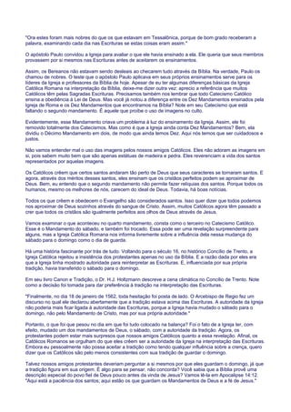 "Ora estes foram mais nobres do que os que estavam em Tessalônica, porque de bom grado receberam a
palavra, examinando cada dia nas Escrituras se estas coisas eram assim."
O apóstolo Paulo convidou a Igreja para avaliar o que ele havia ensinado a ela. Ele queria que seus membros
provassem por si mesmos nas Escrituras antes de aceitarem os ensinamentos.
Assim, os Bereanos não estavam sendo desleais ao checarem tudo através da Bíblia. Na verdade, Paulo os
chamou de nobres. O teste que o apóstolo Paulo aplicava em seus próprios ensinamentos serve para os
líderes da Igreja e professores da Bíblia de hoje. Apesar de eu ter algumas diferenças básicas da Igreja
Católica Romana na interpretação da Bíblia, deixe-me dizer outra vez: aprecio a referência que muitos
Católicos têm pelas Sagradas Escrituras. Precisamos também nos lembrar que todo Catecismo Católico
ensina a obediência à Lei de Deus. Mas você já notou a diferença entre os Dez Mandamentos ensinados pela
Igreja de Roma e os Dez Mandamentos que encontramos na Bíblia? Note em seu Catecismo que está
faltando o segundo mandamento. É aquele que proíbe o uso de imagens no culto.
Evidentemente, esse Mandamento criava um problema à luz do ensinamento da Igreja. Assim, ele foi
removido totalmente dos Catecismos. Mas como é que a Igreja ainda conta Dez Mandamentos? Bem, ela
dividiu o Décimo Mandamento em dois, de modo que ainda temos Dez. Aqui nós temos que ser cuidadosos e
justos.
Não vamos entender mal o uso das imagens pelos nossos amigos Católicos. Eles não adoram as imagens em
si, pois sabem muito bem que são apenas estátuas de madeira e pedra. Eles reverenciam a vida dos santos
representados por aquelas imagens.
Os Católicos crêem que certos santos andaram tão perto de Deus que seus caracteres se tornaram santos. E
agora, através dos méritos desses santos, eles ensinam que os cristãos perfeitos podem se aproximar de
Deus. Bem, eu entendo que o segundo mandamento não permite fazer relíquias dos santos. Porque todos os
humanos, mesmo os melhores de nós, carecem do ideal de Deus. Todavia, há boas notícias.
Todos os que crêem e obedecem o Evangelho são considerados santos. Isso quer dizer que todos podemos
nos aproximar de Deus sozinhos através do sangue de Cristo. Assim, muitos Católicos agora têm passado a
crer que todos os cristãos são igualmente perfeitos aos olhos de Deus através de Jesus.
Vamos examinar o que aconteceu no quarto mandamento, consta como o terceiro no Catecismo Católico.
Esse é o Mandamento do sábado, e também foi trocado. Essa pode ser uma revelação surpreendente para
alguns, mas a Igreja Católica Romana nos informa livremente sobre a influência dela nessa mudança do
sábado para o domingo como o dia de guarda.
Há uma história fascinante por trás de tudo. Voltando para o século 16, no histórico Concílio de Trento, a
Igreja Católica rejeitou a insistência dos protestantes apenas no uso da Bíblia. E a razão dada por eles era
que a Igreja tinha mostrado autoridade para reinterpretar as Escrituras. E, influenciada por sua própria
tradição, havia transferido o sábado para o domingo.
Em seu livro Canon e Tradição, o Dr. H.J. Holtzmann descreve a cena climática no Concílio de Trento. Note
como a decisão foi tomada para dar preferência à tradição na interpretação das Escrituras.
"Finalmente, no dia 18 de janeiro de 1562, toda hesitação foi posta de lado. O Arcebispo de Regio fez um
discurso no qual ele declarou abertamente que a tradição estava acima das Escrituras. A autoridade da Igreja
não poderia mais ficar ligada à autoridade das Escrituras, porque a Igreja havia mudado o sábado para o
domingo, não pelo Mandamento de Cristo, mas por sua própria autoridade."
Portanto, o que foi que pesou no dia em que foi tudo colocado na balança? Foi o fato de a Igreja ter, com
efeito, mudado um dos mandamentos de Deus, o sábado, com a autoridade da tradição. Agora, os
protestantes podem estar mais surpresos que nossos amigos Católicos quanto a essa revelação. Afinal, os
Católicos Romanos se orgulham do que eles crêem ser a autoridade da Igreja na interpretação das Escrituras.
Embora eu pessoalmente não possa aceitar a tradição como tendo qualquer influência sobre a crença, quero
dizer que os Católicos são pelo menos consistentes com sua tradição de guardar o domingo.
Talvez nossos amigos protestantes deveriam perguntar a si mesmos por que eles guardam o domingo, já que
a tradição figura em sua origem. É algo para se pensar, não concorda? Você sabia que a Bíblia provê uma
descrição especial do povo fiel de Deus pouco antes da vinda de Jesus? Vamos lê-la em Apocalipse 14:12.
"Aqui está a paciência dos santos; aqui estão os que guardam os Mandamentos de Deus e a fé de Jesus."
 