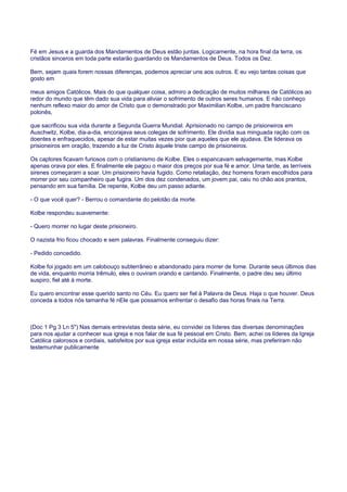 Fé em Jesus e a guarda dos Mandamentos de Deus estão juntas. Logicamente, na hora final da terra, os
cristãos sinceros em toda parte estarão guardando os Mandamentos de Deus. Todos os Dez.
Bem, sejam quais forem nossas diferenças, podemos apreciar uns aos outros. E eu vejo tantas coisas que
gosto em
meus amigos Católicos. Mais do que qualquer coisa, admiro a dedicação de muitos milhares de Católicos ao
redor do mundo que têm dado sua vida para aliviar o sofrimento de outros seres humanos. E não conheço
nenhum reflexo maior do amor de Cristo que o demonstrado por Maximilian Kolbe, um padre franciscano
polonês,
que sacrificou sua vida durante a Segunda Guerra Mundial. Aprisionado no campo de prisioneiros em
Auschwitz, Kolbe, dia-a-dia, encorajava seus colegas de sofrimento. Ele dividia sua minguada ração com os
doentes e enfraquecidos, apesar de estar muitas vezes pior que aqueles que ele ajudava. Ele liderava os
prisioneiros em oração, trazendo a luz de Cristo àquele triste campo de prisioneiros.
Os captores ficavam furiosos com o cristianismo de Kolbe. Eles o espancavam selvagemente, mas Kolbe
apenas orava por eles. E finalmente ele pagou o maior dos preços por sua fé e amor. Uma tarde, as terríveis
sirenes começaram a soar. Um prisioneiro havia fugido. Como retaliação, dez homens foram escolhidos para
morrer por seu companheiro que fugira. Um dos dez condenados, um jovem pai, caiu no chão aos prantos,
pensando em sua família. De repente, Kolbe deu um passo adiante.
- O que você quer? - Berrou o comandante do pelotão da morte.
Kolbe respondeu suavemente:
- Quero morrer no lugar deste prisioneiro.
O nazista frio ficou chocado e sem palavras. Finalmente conseguiu dizer:
- Pedido concedido.
Kolbe foi jogado em um calobouço subterrâneo e abandonado para morrer de fome. Durante seus últimos dias
de vida, enquanto morria trêmulo, eles o ouviram orando e cantando. Finalmente, o padre deu seu último
suspiro, fiel até à morte.
Eu quero encontrar esse querido santo no Céu. Eu quero ser fiel à Palavra de Deus. Haja o que houver. Deus
conceda a todos nós tamanha fé nEle que possamos enfrentar o desafio das horas finais na Terra.
(Doc 1 Pg 3 Ln 5") Nas demais entrevistas desta série, eu convidei os líderes das diversas denominações
para nos ajudar a conhecer sua igreja e nos falar de sua fé pessoal em Cristo. Bem, achei os líderes da Igreja
Católica calorosos e cordiais, satisfeitos por sua igreja estar incluída em nossa série, mas preferiram não
testemunhar publicamente
 