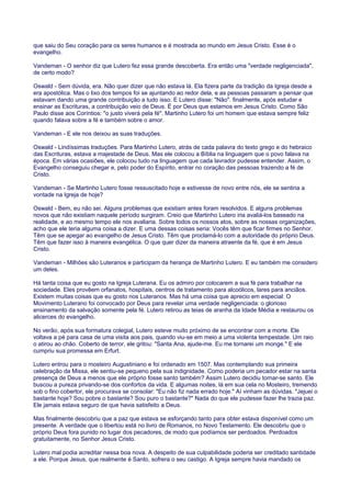 que saiu do Seu coração para os seres humanos e é mostrada ao mundo em Jesus Cristo. Esse é o
evangelho.
Vandeman - O senhor diz que Lutero fez essa grande descoberta. Era então uma "verdade negligenciada",
de certo modo?
Oswald - Sem dúvida, era. Não quer dizer que não estava lá. Ela fizera parte da tradição da Igreja desde a
era apostólica. Mas o lixo dos tempos foi se ajuntando ao redor dela, e as pessoas passaram a pensar que
estavam dando uma grande contribuição a tudo isso. E Lutero disse: "Não". finalmente, após estudar e
ensinar as Escrituras, a contribuição veio de Deus. É por Deus que estamos em Jesus Cristo. Como São
Paulo disse aos Coríntios: "o justo viverá pela fé". Martinho Lutero foi um homem que estava sempre feliz
quando falava sobre a fé e também sobre o amor.
Vandeman - E ele nos deixou as suas traduções.
Oswald - Lindíssimas traduções. Para Martinho Lutero, atrás de cada palavra do texto grego e do hebraico
das Escrituras, estava a majestade de Deus. Mas ele colocou a Bíblia na linguagem que o povo falava na
época. Em várias ocasiões, ele colocou tudo na linguagem que cada lavrador pudesse entender. Assim, o
Evangelho conseguiu chegar e, pelo poder do Espírito, entrar no coração das pessoas trazendo a fé de
Cristo.
Vandeman - Se Martinho Lutero fosse ressuscitado hoje e estivesse de novo entre nós, ele se sentiria a
vontade na Igreja de hoje?
Oswald - Bem, eu não sei. Alguns problemas que existiam antes foram resolvidos. E alguns problemas
novos que não existiam naquele período surgiram. Creio que Martinho Lutero iria avaliá-los baseado na
realidade, e ao mesmo tempo ele nos avaliaria. Sobre todos os nossos atos, sobre as nossas organizações,
acho que ele teria alguma coisa a dizer. E uma dessas coisas seria: Vocês têm que ficar firmes no Senhor.
Têm que se apegar ao evangelho de Jesus Cristo. Têm que proclamá-lo com a autoridade do próprio Deus.
Têm que fazer isso à maneira evangélica. O que quer dizer da maneira atraente da fé, que é em Jesus
Cristo.
Vandeman - Milhões são Luteranos e participam da herança de Martinho Lutero. E eu também me considero
um deles.
Há tanta coisa que eu gosto na Igreja Luterana. Eu os admiro por colocarem a sua fé para trabalhar na
sociedade. Eles provêem orfanatos, hospitais, centros de tratamento para alcoólicos, lares para anciãos.
Existem muitas coisas que eu gosto nos Luteranos. Mas há uma coisa que aprecio em especial: O
Movimento Luterano foi convocado por Deus para revelar uma verdade negligenciada: o glorioso
ensinamento da salvação somente pela fé. Lutero retirou as teias de aranha da Idade Média e restaurou os
alicerces do evangelho.
No verão, após sua formatura colegial, Lutero esteve muito próximo de se encontrar com a morte. Ele
voltava a pé para casa de uma visita aos pais, quando viu-se em meio a uma violenta tempestade. Um raio
o atirou ao chão. Coberto de terror, ele gritou: "Santa Ana, ajude-me. Eu me tornarei um monge." E ele
cumpriu sua promessa em Erfurt.
Lutero entrou para o mosteiro Augustiniano e foi ordenado em 1507. Mas contemplando sua primeira
celebração da Missa, ele sentiu-se pequeno pela sua indignidade. Como poderia um pecador estar na santa
presença de Deus a menos que ele próprio fosse santo também? Assim Lutero decidiu tornar-se santo. Ele
buscou a pureza privando-se dos confortos da vida. E algumas noites, lá em sua cela no Mosteiro, tremendo
sob o fino cobertor, ele procurava se consolar: "Eu não fiz nada errado hoje." Aí vinham as dúvidas. "Jejuei o
bastante hoje? Sou pobre o bastante? Sou puro o bastante?" Nada do que ele pudesse fazer lhe trazia paz.
Ele jamais estava seguro de que havia satisfeito a Deus.
Mas finalmente descobriu que a paz que estava se esforçando tanto para obter estava disponível como um
presente. A verdade que o libertou está no livro de Romanos, no Novo Testamento. Ele descobriu que o
próprio Deus fora punido no lugar dos pecadores, de modo que podíamos ser perdoados. Perdoados
gratuitamente, no Senhor Jesus Cristo.
Lutero mal podia acreditar nessa boa nova. A despeito de sua culpabilidade poderia ser creditado santidade
a ele. Porque Jesus, que realmente é Santo, sofrera o seu castigo. A Igreja sempre havia mandado os
 