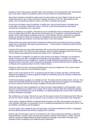 pecadores virem a Deus para ter salvação. Mas Lutero introduziu uma nova dimensão vital. Ele descobriu
que os que crêem, apesar de pecadores, podem ao mesmo tempo ser considerados justos.
Sabe, Deus considera os pecadores santos assim que eles confiam em Jesus. Mesmo antes de sua vida
revelar boas obras (o que, é claro, ocorrerá em seguida). Romanos 4:5 diz isto: "Mas aquele que não
pratica, mas crê naquele que justifica o ímpio, a sua fé lhe é imputada como justiça".
O ímpio que se entrega a Jesus é justificado. O perdão vem, não por sermos santos, não pelas obras,
Lutero sabia, mas porque confiamos em Jesus. Toda vida, Lutero havia pensado que seria injusto
recompensar os pecadores com a vida eterna.
Assim ele acreditava no purgatório, onde dizia-se que as imperfeições seriam purificadas após a morte para
tornar os cristãos dignos do Céu. Ele pensava sinceramente que, no purgatório, o fiel seria purificado do
pecado. Assim, Deus poderia considerá-lo como seu. Lutero também cria que o sofrimento no purgatório
poderia ser abreviado, através da concessão de indulgências da Igreja. Essas indulgências eram
concedidas àqueles que visitavam os túmulos dos santos e viam suas relíquias.
Lutero pensava que esses santos tinham armazenado medidas extras da bondade de Cristo que podiam
repartir com os pecadores. Mas agora ele aprendera que: "...Todos pecaram e destituídos estão da Glória
de Deus." Romanos 3:23.
O próprio Paulo disse que todos estão destituídos. Até os santos têm que depositar suas esperanças no
Senhor Jesus Cristo. E por Cristo ser nosso substituto, todos os cristãos são dignos do Céu. Na cruz Deus
"nos fez idôneos para participar da herança dos santos na luz". Colossenses l:12.
Não é necessário o Purgatório! O coração de Lutero encheu-se de alegria. Finalmente, sua consciência
pesada encontrou paz. Mas o evangelho que tranqüilizou sua alma detonou o conflito com a Igreja.
Começou a batalha contra as indulgências. A Igreja do Castelo Wittenberg apresentava uma coleção de
relíquias famosas. Entre elas, havia um espinho que garantiam ter ferido a testa de Cristo no Calvário. Bem,
as relíquias eram expostas sempre no dia de Todos os Santos.
Peregrinos vinham de perto e de longe até Wittenberg em busca de indulgências. Como Lutero ansiava
divulgar as boas novas que o haviam libertado daquilo.
Assim, no dia 31 de outubro de 1517, na véspera do dia de Todos os Santos, ele afixou uma lista de 95
objeções às indulgências na porta da Igreja do Castelo em Wittenberg. Elas foram escritas no estilo claro,
conciso e sem cerimônias.
O reformador desafiava qualquer um a debater com ele. "Os santos não têm créditos extras", clamava. "E os
méritos de Cristo estão disponíveis livremente. Se o Papa tem poder para livrar qualquer um do purgatório,
por que em nome do amor ele não revoga o purgatório livrando todo mundo de lá?"
Cópias das teses de Lutero se espalharam por toda a Europa e desencadearam uma tempestade. Lutero
não tinha a intenção de se rebelar contra a Igreja. Ele só queria a reforma. Mas ele foi declarado rebelde e
herege. Lutero foi advertido para que se retratasse, ou a Igreja relutantemente o puniria. Mas o reformador
se sentiu compelido a prosseguir.
Ele confidenciou a um amigo: "Deus não me guia. Ele me empurra avante. Ele me leva para frente. Não sou
dono de mim mesmo. Desejo viver em repouso, mas sou atirado no meio dos tumultos e das revoluções."
Lutero acusou a Igreja de interferir no relacionamento da pessoa com Deus. Ele proclamou que Jesus é o
único mediador entre Deus e os pecadores. E que "a verdadeira peregrinação do cristão não é à Roma, mas
aos Profetas, aos Salmos e aos Evangelhos".
e muitos modos, Lutero, apesar do seu amor pela Igreja, encontrava-se afastando-se dela. E a separação
tornou-se definitiva quando ele condenou a Igreja como o anticristo.
O Papa Leão X excomungou Lutero em 3 de janeiro de 1521. Seus escritos foram banidos e queimados.
Pelas aparências, o próprio Lutero em breve seria também queimado. Mas Frederico, o Sábio, nobre da
Saxônia, membro do colégio eleitoral da Saxônia dispôs-se a proteger o reformador. Ele exigiu que o
Imperador Carlos conseguisse uma audiência justa na Alemanha.
 