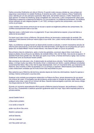 Carlos concordou finalmente com ela em Worms. E quando Lutero recusou retratar-se, seus amigos por
segurança o esconderam no castelo Wartburg. E durante seu exílio, Lutero traduziu o Novo Testamento
para o alemão em um dos cômodos superiores. Mais tarde, ele também traduziu o Velho Testamento. E
após apenas 10 meses em Wartburg, tendo completado seu manuscrito, Lutero corajosamente voltou para
Wittenberg e reassumiu a liderança da Reforma. Em sua ausência, os problemas aumentaram. Os fanáticos
tinham abusado do zelo religioso popular. E, em 1525, começou a guerra dos camponeses, uma revolta
contra os príncipes.
Lutero recebeu uma severa censura por se recusar a apoiar as exigências políticas dos camponeses. Os
conflitos acompanharam toda a sua vida.
Algumas vezes, o reformador errou no julgamento. O que mais poderíamos esperar, já que ele liderou a
saída de tal escuridão?
Foi assim que Lutero iniciou a Reforma. Ele jamais afirmou ter terminado a restauração da verdade. Ele
disse que a obra deveria continuar mesmo após a sua morte. Sim, Lutero morreu antes de seus sonhos se
realizarem.
Sabe, os problemas na Igreja haviam se desenvolvido durante os séculos, e seriam necessários séculos de
reforma para solucioná-los. A luta da fé ainda não está terminada. Você alguma vez se perguntou por que a
Igreja caiu na Idade Média? Houve muitos fatores, mas deixe-me falar um pouco do passado.
Nos primeiros dias do cristianismo, após a morte dos apóstolos, ocorreram alguns fatos muito tristes. A
Igreja se afastou da sua fé pura e se afastou da verdade bíblica. Ora, isto foi triste, mas era de se esperar. O
apóstolo Paulo havia predito isso. Ele disse que após a sua morte, a heresia dominaria a Igreja. Isso ocorreu
exatamente como as Escrituras haviam predito.
Não aconteceu da noite para o dia. A deterioração da verdade levou séculos. Tendo falhado ao perseguir a
Igreja, o inimigo mudou sua tática. Ele decidiu minar o cristianismo por dentro, usando ardilosas concessões
e ensinamentos falsos. Mas o Céu não foi pego despreparado. Com um movimento forte, que chamamos de
Reforma, Deus reverteu a trilha da apostasia e a Luz começou a aparecer. Reformadores como Martinho
Lutero restauraram verdades que há muito tinham sido escondidas do povo.
Mas sabemos que a Reforma não terminou séculos depois da morte dos reformadores. Aquilo foi apenas o
começo. Outros continuaram a sua boa obra.
Qualquer outra verdade que possamos redescobrir na Palavra de Deus, jamais deixaremos de nos apoiar
nos ombros de Lutero. O evangelho que ele proclamou ainda pulsa no coração de cada cristão. Mais do que
qualquer outra coisa, Lutero foi um homem de Deus. Quando sobrecarregado e oprimido, ele buscou refúgio
nos braços eternos do Todo-Poderoso.
Durante um momento especialmente difícil quando a Reforma parecia fracassar, ele parafraseou o Salmo
46 num hino. Protestantes e católicos apreciam igualmente esse hino hoje. Veja a letra inspirada pela fé na
primeira estrofe.
Jeová Castelo forte é
o Deus leal e protetor;
e se vacila a nossa fé
poder nos dá em Seu amor.
Destrói o perspicaz
ardil de Satanás,
a fim de o derrotar
com Seu poder sem par,
 