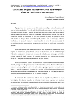 Artigo publicado no site da Sociedade Brasileira de Direito Público (SBDP), escrito em 11/03/2014.
Pode ser acessado em: <http://www.sbdp.org.br/artigos_ver.php?idConteudo=101>.
1
EXTENSÃO DE SANÇÕES ADMINISTRATIVAS NAS CONTRATAÇÕES
PÚBLICAS: Construindo um novo Paradigma.
CARLOS EDUARDO TEIXEIRA BRAGA
1
FERNANDO BERNARDI GALLACCI
2
O DEBATE
Algo que ficou claro no decorrer dos últimos dois meses é que os desafios da chamada
nova Lei Anticorrupção (Lei nº 12.846, de 01.08.2013) serão enormes. A Lei entrou em vigor no
mês de janeiro deste ano e já é possível perceber que dará muito trabalho pela frente, seja, por
exemplo, para criar uma nova cultura de idoneidade nas companhias privadas, por meio de
sofisticadas políticas de compliance, ou, seja para acostumar os órgãos de controle aos novos
instrumentos de atuação. Sobre esse último ponto, dentre a lista de tarefas que cabe aos
fiscalizadores é possível destacar a sistematização do tema da desconsideração da
personalidade jurídica para estender sanções administrativas no âmbito das contratações
públicas.
Esta última questão tem se tornado cada vez mais recorrente no cotidiano dos novos
projetos de infraestrutura, possivelmente porque, de algum tempo para cá, a Administração
Pública tem realizado um número mais expressivo de licitações para contratação da iniciativa
privada, negociando desde a compra de materiais necessários para o desenvolvimento das
obras, até a delegação completa da prestação de serviços públicos.
Esses procedimentos, por sua vez, nem sempre foram completamente bem sucedidos,
atraindo, em algumas situações, licitantes oportunistas e fraudulentos. Assim, excluindo-se as
vezes em que esses players venceram os certames sem quaisquer questionamentos, temos os
casos – e que não nos parecem inexpressivos – em que a Administração percebeu e aplicou
penalidades administrativas para aqueles que buscavam fraudar as licitações (por exemplo,
aplicando as penalidades dispostas no art. 87 da Lei nº 8.666/93).
A criatividade dos penalizados, todavia, não os impediu de participar de novas
contratações. Em algumas situações os licitantes criavam novas empresas para continuar
participando das competições. Estas sociedades seriam versões limpas daquelas que tinham
1
Procurador do Estado de São Paulo. Especialista em Direito Administrativo pela Escola de Direito de
São Paulo da Fundação Getúlio Vargas (FGV) e em Direito Constitucional pela Pontifícia Universidade
Católica de São Paulo (PUC-SP).
2
Integrante da Coordenadoria de Empresas e Fundações da PGE-SP. Graduando em Direito (9º
Semestre) pela Pontifícia Universidade Católica de São Paulo (PUC-SP). Ex-aluno da Escola de
Formação da Sociedade Brasileira de Direito Público (SBDP). Pesquisador da área de Direito Público,
especialmente no que tange questões constitucionais e da administração pública.
 