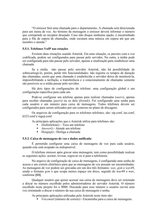 “O emissor fará uma chamada para o departamento. A chamada será direcionada
para um menu de voz. Ao término da mensagem o emissor deverá informar o número
que correponde ao receptor desejado. Caso não disque nenhuma opção, é encaminhado
para a fila de espera de chamadas, onde escutará uma música em espera até que um
membro o atenda.”

5.5.1. Telefones VoIP nas estações
       Existem duas situações usando Asterisk. Em uma situação, os pacotes com a voz
codificada, podem ser configurados para passar pelo servidor, Na outra, a mídia pode
ser configurada para não passar pelo servidor, apenas a sinalização para estabelecer uma
chamada.
       Se a mídia não passar pelo servidor Asterisk, não há possibilidade de
sobrecarregá-lo, porém, perde três funcionalidades: não registra os tempos de duração
das chamadas; assim que uma chamada é estabelecida o servidor deixa de monitorá-la,
impossibilitando a tarifação, a transferência e o estacionamento de chamadas somente
são possíveis se a mídia passar pelo servidor.
       Há dois tipos de configurações de telefone: uma configuração global e um
configuração específica para cada um.
       Pode-se configurar um telefone apenas para realizar chamadas (users), apenas
para receber chamadas (peers) ou os dois (friends). Foi configurado uma senha para
cada usuário e um número para caixa de mensagens. Todos telefones devem ser
configurados para serem utilizados por um contexto no plano de discagens.
       Os arquivos de configuração para os telefones telefones, são: sip.conf, iax.conf,
h323.conf e mgcp.conf.
       As principais aplicações que o Asterisk utiliza para telefones são:
           Dial(telefone) – Toca um telefone
           Answer() - Atende um telefone
           Hangup() - Desliga a chamada

5.5.2. Caixa de mensagens de voz e dados unificada
      É permitido configurar uma caixa de mensagens de voz para cada usuário,
quando este está ocupado ou indisponível.
       O telefone emissor após gravar uma mensagem, tem como possibilidade realizar
as seguintes ações: aceitar; revisar, regravar ou ir para a telefonista.
       No arquivo de configuração de caixa de mensagens, é configurado uma senha de
acesso e um correio eletrônico para que as mensagens de voz possam ser encaminhadas.
As mensagens de voz podem ser gravadas em um dos três formatos: wav, gsm e wav49,
sendo o formato gsm o que ocupa menos espaço em disco, seguido do wav49 e wav,
conforme [11].
       Qualquer usuário que quiser acessar sua caixa de mensagens deve ser orientado
a discar no número escolhido pelos administradores do servidor Asterisk. O número
escolhido neste projeto foi o 9000. Discando para esse número o usuário ouvirá uma
voz orientando a discar o número da sua caixa de mensagem e senha.
       As principais aplicações utilizadas pelo Asterisk neste item são:
           Voicemail (número de correio) - Encaminha para a caixa de mensagens.
 