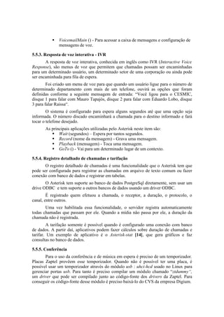    VoicemailMain () - Para acessar a caixa de mensagens e configuração de
              mensagens de voz.

5.5.3. Resposta de voz interativa - IVR
       A resposta de voz interativa, conhecida em inglês como IVR (Interactive Voice
Response), são menus de voz que permitem que chamadas possam ser encaminhadas
para um determinado usuário, um determinado setor de uma corporação ou ainda pode
ser encaminhada para fila de espera.
        Foi criado um menu de voz para que quando um usuário ligue para o número de
determinado departamento com mais de um telefone, ouvirá as opções que foram
definidas conforme a seguinte mensagem de entrada: “Você ligou para o CESMIC,
disque 1 para falar com Mauro Tapajós, disque 2 para falar com Eduardo Lobo, disque
3 para falar Raissa“.
        O sistema é configurado para espera alguns segundos até que uma opção seja
informada. O número discado encaminhará a chamada para o destino informado e fará
tocar o telefone desejado.
       As principais aplicações utilizadas pelo Asterisk neste item são:
           Wait (segundos) – Espera por tantos segundos.
           Record (nome da mensagem) - Grava uma mensagem.
           Playback (mensagem) - Toca uma mensagem.
           GoTo () - Vai para um determinado lugar de um contexto.

5.5.4. Registro detalhado de chamadas e tarifação
       O registro detalhado de chamadas é uma funcionalidade que o Asterisk tem que
pode ser configurada para registrar as chamadas em arquivo de texto comum ou fazer
conexão com banco de dados e registrar em tabelas.
       O Asterisk tem suporte ao banco de dados PostgreSql diretamente, sem usar um
drive ODBC e tem suporte a outros bancos de dados usando um driver ODBC.
        É registrado quem efetuou a chamada, o receptor, a duração, o protocolo, o
canal, entre outros.
       Uma vez habilitada essa funcionalidade, o servidor registra automaticamente
todas chamadas que passam por ele. Quando a mídia não passa por ele, a duração da
chamada não é registrada.
        A tarifação somente é possível quando é configurado uma conexão com banco
de dados. A partir daí, aplicativos podem fazer cálculos sobre duração de chamadas e
tarifar. Um exemplo de aplicativo é o Asterisk-stat [14], que gera gráficos e faz
consultas no banco de dados.

5.5.5. Conferência
       Para o uso da conferência e de música em espera é preciso de um temporizador.
Placas Zaptel provêem esse temporizador. Quando não é possível ter uma placa, é
possível usar um temporizador através do módulo usb : uhci-hcd usado no Linux para
gerenciar portas usb. Para tanto é preciso compilar um módulo chamado “ztdummy“,
um driver que pode ser compilado junto ao código-fonte dos drivers da Zaptel. Para
conseguir os código-fonte desse módulo é preciso baixá-lo do CVS da empresa Digium.
 