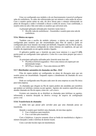 Uma vez configurado esse módulo e ele em funcionamento é possível configurar
salas de conferência. As salas são referenciadas por um número e uma senha de acesso.
Caso o usuário queira entrar na sala, ele deve discar para o número referenciado no
plano de discagens e então é orientado a discar a senha de acesso. Caso confirmada, o
usuário entra na sala e fala com todos os usuários que estiverem nela.
       A principal aplicação utilizada pelo Asterisk é neste item é:
           MeetMe (sala de conferência) – Encaminha o usuário para uma sala de
              conferência.

5.5.6. Música em espera
       Também com o auxílio do módulo ztdummy, a música em espera pode ser
configurada para usuários que são encaminhados para filas de espera e pode ser
configurada para tocar durante um tempo pré-definido. Enquanto está na fila de espera,
o usuário ouve uma música configurada ou várias músicas em seqüência, até que um
membro da organização ou um agente atenda a ligação.
      O aplicativo padrão que o Asterisk usa para tocar músicas é o mpg123 [15],
porém pode ser configurado outro aplicativo. Como foi o caso deste projeto que usou o
Madplay.
       As principais aplicações utilizadas pelo Asterisk neste item são:
           WaitMusicOnHold (segundos) - Ouve uma música em espera por um
              determinado tempo.
           MP3Player (arquivo) – Toca uma música em MP3.

5.5.7. Distribuidor automático de chamadas em filas - DAC
       Filas de espera podem ser configuradas no plano de discagens para que um
usuário possa ser encaminhado. Enquanto espera o atendimento da chamada ele ouve
uma música.
       Pode ser configurada uma fila para cada setor de uma empresa ou uma fila única
para toda empresa.
       As chamadas que chegam na fila de espera podem são atendidas por membros
que podem ser telefones comuns ou por agentes. Agentes são usuários específicos para
atender chamada em fila de espera, como em call-centers.
       Existem seis maneiras de se distribuir as chamadas para telefones ou agentes,
infomrando a maneira desejada na diretiva strategy do arquivo de configuração
queue.conf.

5.5.8. Transferência de chamadas
        A mídia tem que passar pelo servidor para que uma chamada possa ser
transferida.
       Quando o usuário quer tranferir uma chamada, ele tem duas opções:
           Usa o Softphone para transferir;
           Usa o servidor para transferir;
      Com o Softphone, é preciso somente clicar no botão de transferência e digitar o
número desejado e então o telefone de destino tocará.
       Com o servidor há dois tipos de transferência:
 