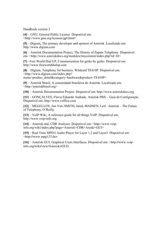 Handbook version 2
[4] – GNU, General Public License. Disponível em:
<http://www.gnu.org/licenses/gpl.html>
[5] – Digium, The primary developer and sponsor of Asterisk. Localizado em:
http://www.digium.com
[6] – Asterisk Documentation Project, The History of Zapata Telephony. Disponível
em: <http://www.asteriskdocs.org/modules/tinycontent/index.php?id=10>
[7] –Free World Dial UP, Communication for geeks by geeks. Disponível em:
http://www.freeworlddialup.com
[8] – Digium, Telephony for business. Wildcard TE410P. Disponível em:
<http://www.digium.com/index.php?
menu=product_detail&category=hardware&product=TE410P>
[9] – Asterisk Brasil, A comunidade brasileira do Asterisk. Localizado em:
<http://asteriskbrasil.org>
[10] – Asterisk Documentation Project. Disponível em: http://www.asteriskdocs.org
[11] – GONÇALVES, Flavio Eduardo Andrade. Asterisk PBX – Guia de Configuração.
Disponível em: http://www.voffice.com
[12] – MEGELLEN, Jim Van, SMITH, Jared, MADSEN, Leif. Asterisk – The Future
of Telephony, O’Reilly.
[13] – VoIP Wiki, A reference guide for all things VoIP. Disponível em:
http://www.voip-info.org
[14] – Asterisk-stat, CDR Analyser. Disponível em: <http://www.voip-
info.org/wiki/index.php?page=Asterisk+CDR+Areski+GUI>
[15] – Real Time MPEG Audio Player for Layer 1,2 and Layer3. Disponível em:
<http://www.mpg123.de>
[16] – Asterisk GUI, Graphical Users Interfaces. Disponível em: <http://www.voip­
info.org/wiki/view/Asterisk+GUI>
 