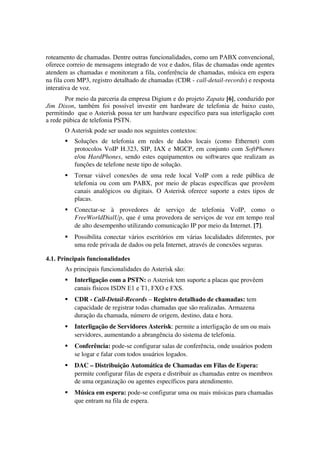 roteamento de chamadas. Dentre outras funcionalidades, como um PABX convencional,
oferece correio de mensagens integrado de voz e dados, filas de chamadas onde agentes 
atendem as chamadas e monitoram a fila, conferência de chamadas, música em espera 
na fila com MP3, registro detalhado de chamadas (CDR ­ call­detail­records) e resposta 
interativa de voz.
        Por meio da parceria da empresa Digium e do projeto Zapata [6], conduzido por
Jim Dixon, também foi possível investir em hardware de telefonia de baixo custo,
permitindo que o Asterisk possa ter um hardware específico para sua interligação com
a rede púbica de telefonia PSTN.
       O Asterisk pode ser usado nos seguintes contextos:
          Soluções   de   telefonia   em   redes   de   dados   locais   (como   Ethernet)   com 
           protocolos VoIP H.323, SIP, IAX e MGCP, em conjunto com  SoftPhones 
           e/ou  HardPhones, sendo estes equipamentos ou softwares que realizam as 
           funções de telefone neste tipo de solução.
          Tornar   viável   conexões   de   uma   rede   local   VoIP   com   a   rede   pública   de 
           telefonia ou com um PABX, por meio de placas específicas que provêem 
           canais  analógicos  ou digitais. O Asterisk oferece suporte a estes  tipos de 
           placas.
          Conectar­se   à   provedores   de   serviço   de   telefonia   VoIP,   como   o 
           FreeWorldDialUp, que é uma provedora de serviços de voz em tempo real 
           de alto desempenho utilizando comunicação IP por meio da Internet. [7]. 
          Possibilita conectar vários escritórios em várias localidades diferentes, por 
           uma rede privada de dados ou pela Internet, através de conexões seguras.

4.1. Principais funcionalidades
       As principais funcionalidades do Asterisk são:
          Interligação com a PSTN: o Asterisk tem suporte a placas que provêem
           canais físicos ISDN E1 e T1, FXO e FXS.
          CDR ­ Call­Detail­Records – Registro detalhado de chamadas: tem 
           capacidade de registrar todas chamadas que são realizadas. Armazena 
           duração da chamada, número de origem, destino, data e hora.
          Interligação de Servidores Asterisk: permite a interligação de um ou mais 
           servidores, aumentando a abrangência do sistema de telefonia.
          Conferência: pode­se configurar salas de conferência, onde usuários podem 
           se logar e falar com todos usuários logados.
          DAC – Distribuição Automática de Chamadas em Filas de Espera: 
           permite configurar filas de espera e distribuir as chamadas entre os membros 
           de uma organização ou agentes específicos para atendimento.
          Música em espera: pode­se configurar uma ou mais músicas para chamadas 
           que entram na fila de espera.
 