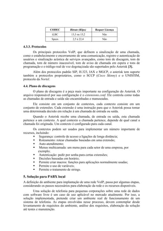 CODEC         Bitrate (Kbps)    Requer Licença
                    iLBC           13,3 ou 15,2          Não
                    Speex           2,5 à 22,4           Não

4.3.3. Protocolos
       Os principais protocolos VoIP, que definem a sinalização de uma chamada,
como o estabelecimento e encerramento de uma comunicação, registro e autenticação de
usuários e sinalização acústica de serviços avançados, como tom de discagem, tom de
chamada, tom de número inacessível, tom de aviso de chamada em espera e tons de
programação e o tráfego real de voz dogotaçizada são suportados pelo Asterisk [3].
       Além dos protocolos padrão SIP, H.323, IAX e MGCP, o asterisk tem suporte
também a protocolos proprietários, como o SCCP (Cisco Skinny) e o UNISTIM,
protocolo da Nortel.

4.4. Plano de discagens
       O plano de discagens é a peça mais importante na configuração do Asterisk. O
arquivo responsável por sua configuração é o extensions.conf. Ele controla como todas
as chamadas de entrada e saída são encaminhadas e manuseadas.
       Ele consiste em um conjunto de contextos, cada contexto consiste em um
conjunto de extensões. Cada extensão é uma instrução para que o Asterisk possa tomar
uma determinada decisão em relação à um chamada de entrada ou saída.
       Quando o Asterisk recebe uma chamada, de entrada ou saída, esta chamada
pertence a um contexto. A qual contexto a chamada pertence, depende de qual canal a
chamada foi originada. Um contexto é configurado para cada canal.
       Os contextos podem ser usados para implementar um número importante de
recursos, incluindo:
        Segurança: controle de acesso a ligações de longa distância;
        Roteamento: rotear chamadas baseadas em uma extensão;
        Auto-atendimento;
        Menus multicamada: um menu para cada setor de uma empresa, por
            exemplo;
        Autenticação: pedir por senha para certas extensões;
        Decisões baseadas em horário;
        Permite criar macros: funções para aplicações normalmente usadas;
        Permite o uso de variáveis;
        Permite o tratamento de strings.

5. Solução para PABX local
A definição do ambiente para implantação de uma rede VoIP, passa por algumas etapas,
considerando os passos necessários para elaboração da rede e os recursos disponíveis.
        Uma solução de telefonia para pequenas corporações sobre uma rede de dados
com software livre é um caso de uso aplicável no mercado atualmente. Por isso, a
solução implementada, pretende criar um ambiente real de funcionamento de um
sistema de telefonia. As etapas envolvidas nesse processo, devem contemplar desde
levantamento de requisitos do ambiente, análise dos requisitos, elaboração da solução
até testes e manutenção.
 