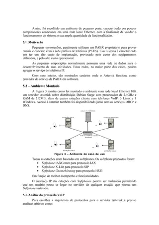 Assim, foi escolhido um ambiente de pequeno porte, caracterizado por poucos
computadores conectados em uma rede local Ethernet, com a finalidade de validar o
funcionamento do sistema e sua ampla quantidade de funcionalidades.

5.1. Motivação
        Pequenas corporações, geralmente utilizam um PABX proprietário para prover
ramais e conexão com a rede pública de telefonia (PSTN). Esse sistema é caracterizado
por ter um alto custo de implantação, provocado pelo custo dos equipamentos
utilizados, e pelo alto custo operacional.
       As pequenas corporações normalmente possuem uma rede de dados para o
desenvolvimento de suas atividades. Estas redes, na maior parte dos casos, podem
agregar o serviço de telefonia IP.
      Com esse intuito, são mostrados cenários onde o Asterisk funciona como
provedor do serviço de PABX em software.

5.2 – Ambiente Montado
      A Figura 3 mostra como foi montado o ambiente com rede local Ethernet 100,
um servidor Asterisk sobre distribuição Debian Sarge com processador de 2.4GHz e
RAM de 512MB, além de quatro estações cliente com telefones VoIP: 3 Linux e 1
Windows. Acesso à Internet também foi disponibilizado junto com os serviços DHCP e
DNS.




                       Figura 3 – Ambiente de caso de uso
       Todas as estações eram baseadas em softphones. Os softphone propostos foram:
          • Softphone IAXComm para protocolo IAX
          • Softphone X-Lite para protocolo SIP
          • Softphone GnomeMeeting para protocolo H323
       Em função de melhor dsempenho e funcionalidades.
       O endereço IP das estações com Softphones podem ser dinâmicos permitindo
que um usuário possa se logar no servidor de qualquer estação que possua um
Softphone instalado.

5.3. Análise do protocolo VoIP
       Para escolher a arquitetura de protocolos para o servidor Asterisk é preciso
analizar critérios como:
 