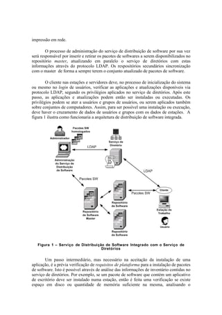 impressão em rede.

        O processo de administração do serviço de distribuição de software por sua vez
será responsável por inserir e retirar os pacotes de softwares a serem disponibilizados no
repositório master, atualizando em paralelo o serviço de diretórios com estas
informações através do protocolo LDAP. Os respositórios secundários sincronização
com o master de forma a sempre terem o conjunto atualizado de pacotes de software.

        O cliente nas estações e servidores deve, no processo de inicialização do sistema
ou mesmo no login de usuários, verificar as aplicações e atualizações disponíveis via
protocolo LDAP, segundo os privilégios aplicados no serviço de diretórios. Após este
passo, as aplicações e atualizações podem então ser instaladas ou executadas. Os
privilégios podem se ater a usuários e grupos de usuários, ou serem aplicados também
sobre conjuntos de computadores. Assim, para ser possível uma instalação ou execução,
deve haver o cruzamento de dados de usuários e grupos com os dados de estações. A
figura 1 ilustra como funcionaria a arquitetura de distribuição de software integrada.




   Figura 1 – Serviço de Distribuição de Software Integrado com o Serviço de
                                    Diretórios


       Um passo intermediário, mas necessário na aceitação da instalação de uma
aplicação, é a prévia verificação de requisitos de plataforma para a instalação de pacotes
de software. Isto é possível através de análise das informações de inventário contidas no
serviço de diretórios. Por exemplo, se um pacote de software que contém um aplicativo
de escritório deve ser instalado numa estação, então é feita uma verificação se existe
espaço em disco ou quantidade de memória suficiente na mesma, analisando o
 