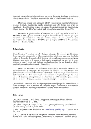 inventário da estação nas informações do serviço de diretórios. Sendo os requisitos de
plataforma satisfeitos, a instalação prossegue checando os privilégios necessários.

       Dentro da solução com protocolo LDAP é possível se encontrar objetos nos
schemas de objetos padrões para atender somente ao item 1. Os demais itens devem ser
modelados e descritos como objetos em novos schemas que estenderiam o conjunto de
objetos num servidor LDAP em plataforma livre, preferencialmente o OpenLDAP.

       O sistema de gerenciamento de ambientes de TI (GATI) [CRUZ, SANTOS E
MEDEIROS 2004], possui um módulo integrado de distribuição de software que segue
as linhas aqui descritas e está em desenvolvimento da sua versão 2. Este
desenvolvimento é demanda do SERPRO para o projeto CESMIC na Universidade
Católica de Brasília (UCB).



7. Conclusão

Um ambiente de TI saudável e escalável exige a integração dos seus serviços básicos, de
forma a permitir sua operação devidamente controlada, otimizando recursos e atendendo
melhor às demandas de usuários. Foi visto que esta solução deve conter um serviço de
diretórios cujo objetivo é manter as informações operacionais de uso dos diversos
serviços de rede. A opção mais indicada em plataforma livre é o uso do padrão LDAP,
cuja implementação mais popular é o OpenLDAP.

        Diante da diversidade de aplicativos disponíveis, é necessário o trabalho de
desenvolvimento e integração da arquitetura de serviços de rede básicos para
plataformas baseadas em ambiente livre. Este trabalho parte do que já existe em termos
de funcionalidades e deve complementar o sistema com as funções de integração com o
serviço de diretórios, principalmente o uso do protocolo LDAP e a modelagem de novos
objetos no serviço de diretórios para o trato das informações operacionais.

(Ao meu ver a conclusão está incompleta principalmente porque ela nao casa com o
texto do artigo e com o resumo por completo! Sugiro consolidar na conclusão as
questoes referentes a distribuição de software – que foi o foco do trabalho!)



Referências

[RFC2307] Howard, L. RFC 2307: An Approach for Using LDAP as a Network
Information Service, IETF, 1998.
[RFC3377] Hodgers, J; Morgan, R. RFC 3377 Lightweight Directory Access Protocol
v3: Technical Specification, IETF, 2002.
[OpenLDAP] OpenLDAP. Disponível em: <http://www.openldap.org>. Acessado em: 1
jun. 2004.
[CRUZ, SANTOS E MEDEIROS 2004] Cruz, Fernando; Santos, Giovanni; Medeiros,
Raissa; et al. “Uma Ferramenta para a Administração de Serviços de Diretórios Basedo
 
