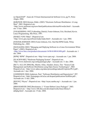 no OpenLDAP”. Anais do 5 Fórum Internacional de Software Livre, pg 91, Porto
Alegre, 2004.
[KIRZNER 2003] Kirzner, Rikki. (2003) “Electronic Software Distribution: A Long
Shot”. 2003. Disponível em:
<http://www.uniforum.org/news/html/publications/ufm/mar96/swdist.html>. Acessado
em: 13 dez. 2004.
[VOLKERDING 1997] Volkerding, Patrick; Foster-Johnson, Eric; Reichard, Kevin.
Linux Programming, Mis Press, 1997.
[MAKE] “GNU Make”. Disponível em:
<http://www.gnu.org/software/make/make.html>. Acessado em: 1 jun. 2004.
[FOSTER-JOHNSON 2003] Foster-Johnson, Eric. Red Hat RPM Guide, Wiley
Publishing Inc., 2003.
[MANAGING 2003] “Managing and Deplying Software in a Linux Environment White
Paper”, (2003). Disponível em:
<http://www.bmc.com/products/documents/14/98/41498/41498.pdf>. Acessado em: 1
dez. 2004.
[RPM] “RPM”. Disponível em: <http://www.rpm.org>. Acessado em: 1 jun. 2004.
[SLACKWARE] “Slackware Packaging System”. Disponível em:
<http://www.slackware.org/config/packages.php>. Acessado em: 11 dez. 2004.
[BLY e ALLAN 2004] Bly, Martin; Allan, Alasdair; Jeness, Tim. “Source Code
Management and Software Distribution using Open Source Technologies”, 2003.
Disponível em: <http://www.adass.org/adass/proceedings/adass02/reprints/P8-2.pdf>.
Acessado em: 1 dez. 2004.
[ANDERSON 2004] Anderson, Paul. “Software Distribution and Repositories”, 997.
Disponível em: <http://homepages.inf.ed.ac.uk/dcspaul/publications/SoftDist.pdf>.
Acessado em: 13 dez. 2004.
[RSYNC] “Rsync”. Disponível em: <http://rsync.samba.org/>. Acessado em: 1 jun.
2004.
[BROCKMEIER 2003] Brockmeier, J. “Create Debian Linux Packages”. 2003.
Disponível em: < http://www-106.ibm.com/developerworks/linux/library/l-
debpkg.html>. Acessado em: 15 dez. 2004.
 