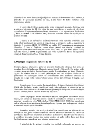 diretórios é um banco de dados cujo objetivo é atender, da forma mais eficaz e rápida, a
consultas de aplicações externas, ou seja, é um banco de dados otimizado para
operações de leitura.

        O serviço de diretórios aparece então como componente essencial dentro de uma
arquitetura integrada de TI. Em vista de sua importância, o serviço de diretórios
normalmente é implementado em soluções redundantes e, em alguns casos, distribuídas
[CRUZ, SANTOS E MEDEIROS 2004] de forma a atender melhor às requisições de
clientes em rede.

        O acesso a um servidor de diretórios também é um elemento importante que
pode influir diretamente no tempo de resposta que as aplicações terão ao questionar o
diretório. O protocolo LDAP [RFC3377] é um padrão IETF para acesso a servidores de
diretórios. É leve e funcional. Além disso, possui um número razoável de
implementações operacionais em plataforma livre, como o OpenLDAP [OpenLDAP].
Por estas razões, o LDAP é apresentado aqui como o protocolo de uso na arquitetura
integrada de gerenciamento de TI aqui descrita.



3. Operação Integrada de Serviços de TI

Existem algumas alternativas para um ambiente totalmente integrado tais como as
soluções disponibilizadas por fabricantes como Novell e Microsoft. Em ambas estão
presentes as características do mundo proprietário: dependência de um único fabricante,
opções de suporte restritas e caras, polarização para um conjunto limitados de
plataformas ou tecnologias, custos de licenciamento altos, nenhuma liberdade de
atuação no código fonte e uma evolução ditada apenas por diretrizes de negócio dos
fabricantes.

        Em ambientes livres, muitas das características de desenvolvimento dos sistemas
UNIX são herdadas, sendo considerada aqui, principalmente, a estratégia de se
desenvolver funcionalidades, de modo atômico, para depois integrá-las. Esta abordagem
é válida também para os serviços de rede em discussão.

        Dentro da proposta de um ambiente de TI livre e integrado, deve existir no seu
núcleo, um serviço de diretórios único e saudável acessado por serviços e aplicações
externas, via protocolo LDAP [CRUZ, SANTOS E MEDEIROS 2004]. Isto garante que
toda a informação de administração usada pelos serviços de rede será coerente e única,
armazenada no serviço de diretórios.

        Adotada a solução com serviço de diretórios centralizando as informações de
serviços de rede, pode-se então definir os serviços básicos do ambiente. O serviço de
distribuição de software automatiza a instalação e atualização de softwares em estações
e servidores em rede. Muitos dos outros serviços de rede podem fazer uso desta
facilidade para a execução de seus próprios mecanismos.

       A distribuição de software trabalha com unidades chamadas de pacotes de
 