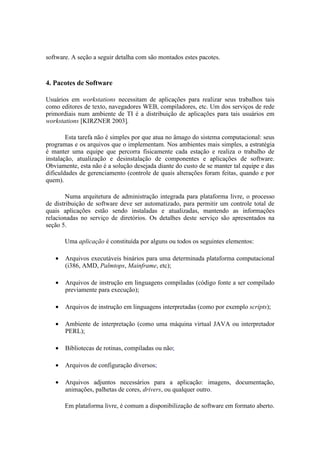 software. A seção a seguir detalha com são montados estes pacotes.



4. Pacotes de Software

Usuários em workstations necessitam de aplicações para realizar seus trabalhos tais
como editores de texto, navegadores WEB, compiladores, etc. Um dos serviços de rede
primordiais num ambiente de TI é a distribuição de aplicações para tais usuários em
workstations [KIRZNER 2003].

        Esta tarefa não é simples por que atua no âmago do sistema computacional: seus
programas e os arquivos que o implementam. Nos ambientes mais simples, a estratégia
é manter uma equipe que percorra fisicamente cada estação e realiza o trabalho de
instalação, atualização e desinstalação de componentes e aplicações de software.
Obviamente, esta não é a solução desejada diante do custo de se manter tal equipe e das
dificuldades de gerenciamento (controle de quais alterações foram feitas, quando e por
quem).

        Numa arquitetura de administração integrada para plataforma livre, o processo
de distribuição de software deve ser automatizado, para permitir um controle total de
quais aplicações estão sendo instaladas e atualizadas, mantendo as informações
relacionadas no serviço de diretórios. Os detalhes deste serviço são apresentados na
seção 5.

       Uma aplicação é constituída por alguns ou todos os seguintes elementos:

   •   Arquivos executáveis binários para uma determinada plataforma computacional
       (i386, AMD, Palmtops, Mainframe, etc);

   •   Arquivos de instrução em linguagens compiladas (código fonte a ser compilado
       previamente para execução);

   •   Arquivos de instrução em linguagens interpretadas (como por exemplo scripts);

   •   Ambiente de interpretação (como uma máquina virtual JAVA ou interpretador
       PERL);

   •   Bibliotecas de rotinas, compiladas ou não;

   •   Arquivos de configuração diversos;

   •   Arquivos adjuntos necessários para a aplicação: imagens, documentação,
       animações, palhetas de cores, drivers, ou qualquer outro.

       Em plataforma livre, é comum a disponibilização de software em formato aberto.
 