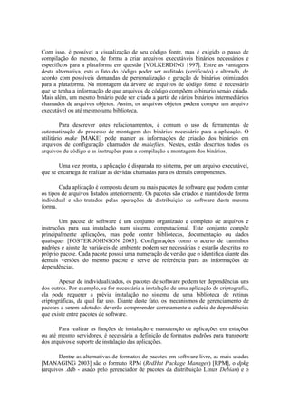 Com isso, é possível a visualização de seu código fonte, mas é exigido o passo de
compilação do mesmo, de forma a criar arquivos executáveis binários necessários e
específicos para a plataforma em questão [VOLKERDING 1997]. Entre as vantagens
desta alternativa, está o fato do código poder ser auditado (verificado) e alterado, de
acordo com possíveis demandas de personalização e geração de binários otimizados
para a plataforma. Na montagem da árvore de arquivos de código fonte, é necessário
que se tenha a informação de que arquivos de código compõem o binário sendo criado.
Mais além, um mesmo binário pode ser criado a partir de vários binários intermediários
chamados de arquivos objetos. Assim, os arquivos objetos podem compor um arquivo
executável ou até mesmo uma biblioteca.

         Para descrever estes relacionamentos, é comum o uso de ferramentas de
automatização do processo de montagem dos binários necessário para a aplicação. O
utilitário make [MAKE] pode manter as informações de criação dos binários em
arquivos de configuração chamados de makefiles. Nestes, estão descritos todos os
arquivos de código e as instruções para a compilação e montagem dos binários.

       Uma vez pronta, a aplicação é disparada no sistema, por um arquivo executável,
que se encarrega de realizar as devidas chamadas para os demais componentes.

        Cada aplicação é composta de um ou mais pacotes de software que podem conter
os tipos de arquivos listados anteriormente. Os pacotes são criados e mantidos de forma
individual e são tratados pelas operações de distribuição de software desta mesma
forma.

       Um pacote de software é um conjunto organizado e completo de arquivos e
instruções para sua instalação num sistema computacional. Este conjunto compõe
principalmente aplicações, mas pode conter bibliotecas, documentação ou dados
quaisquer [FOSTER-JOHNSON 2003]. Configurações como o acerto de caminhos
padrões e ajuste de variáveis de ambiente podem ser necessárias e estarão descritas no
próprio pacote. Cada pacote possui uma numeração de versão que o identifica diante das
demais versões do mesmo pacote e serve de referência para as informações de
dependências.

       Apesar de individualizados, os pacotes de software podem ter dependências uns
dos outros. Por exemplo, se for necessária a instalação de uma aplicação de criptografia,
ela pode requerer a prévia instalação no sistema de uma biblioteca de rotinas
criptográficas, da qual faz uso. Diante deste fato, os mecanismos de gerenciamento de
pacotes a serem adotados deverão compreender corretamente a cadeia de dependências
que existe entre pacotes de software.

       Para realizar as funções de instalação e manutenção de aplicações em estações
ou até mesmo servidores, é necessária a definição de formatos padrões para transporte
dos arquivos e suporte de instalação das aplicações.

       Dentre as alternativas de formatos de pacotes em software livre, as mais usadas
[MANAGING 2003] são o formato RPM (RedHat Package Manager) [RPM], o dpkg
(arquivos .deb - usado pelo gerenciador de pacotes da distribuição Linux Debian) e o
 