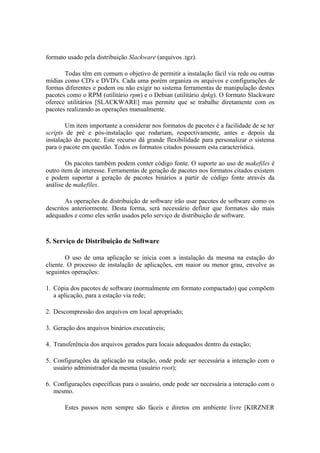 formato usado pela distribuição Slackware (arquivos .tgz).

       Todas têm em comum o objetivo de permitir a instalação fácil via rede ou outras
mídias como CD's e DVD's. Cada uma porém organiza os arquivos e configurações de
formas diferentes e podem ou não exigir no sistema ferramentas de manipulação destes
pacotes como o RPM (utilitário rpm) e o Debian (utilitário dpkg). O formato Slackware
oferece utilitários [SLACKWARE] mas permite que se trabalhe diretamente com os
pacotes realizando as operações manualmente.

        Um item importante a considerar nos formatos de pacotes é a facilidade de se ter
scripts de pré e pós-instalação que rodariam, respectivamente, antes e depois da
instalação do pacote. Este recurso dá grande flexibilidade para personalizar o sistema
para o pacote em questão. Todos os formatos citados possuem esta característica.

        Os pacotes também podem conter código fonte. O suporte ao uso de makefiles é
outro item de interesse. Ferramentas de geração de pacotes nos formatos citados existem
e podem suportar a geração de pacotes binários a partir de código fonte através da
análise de makefiles.

        As operações de distribuição de software irão usar pacotes de software como os
descritos anteriormente. Desta forma, será necessário definir que formatos são mais
adequados e como eles serão usados pelo serviço de distribuição de software.



5. Serviço de Distribuição de Software

        O uso de uma aplicação se inicia com a instalação da mesma na estação do
cliente. O processo de instalação de aplicações, em maior ou menor grau, envolve as
seguintes operações:

1. Cópia dos pacotes de software (normalmente em formato compactado) que compõem
   a aplicação, para a estação via rede;

2. Descompressão dos arquivos em local apropriado;

3. Geração dos arquivos binários executáveis;

4. Transferência dos arquivos gerados para locais adequados dentro da estação;

5. Configurações da aplicação na estação, onde pode ser necessária a interação com o
   usuário administrador da mesma (usuário root);

6. Configurações específicas para o usuário, onde pode ser necessária a interação com o
   mesmo.

       Estes passos nem sempre são fáceis e diretos em ambiente livre [KIRZNER
 