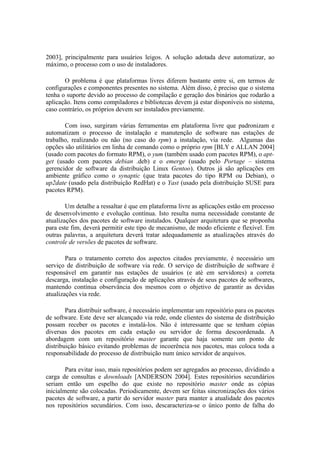 2003], principalmente para usuários leigos. A solução adotada deve automatizar, ao
máximo, o processo com o uso de instaladores.

       O problema é que plataformas livres diferem bastante entre si, em termos de
configurações e componentes presentes no sistema. Além disso, é preciso que o sistema
tenha o suporte devido ao processo de compilação e geração dos binários que rodarão a
aplicação. Itens como compiladores e bibliotecas devem já estar disponíveis no sistema,
caso contrário, os próprios devem ser instalados previamente.

       Com isso, surgiram várias ferramentas em plataforma livre que padronizam e
automatizam o processo de instalação e manutenção de software nas estações de
trabalho, realizando ou não (no caso do rpm) a instalação, via rede. Algumas das
opções são utilitários em linha de comando como o próprio rpm [BLY e ALLAN 2004]
(usado com pacotes do formato RPM), o yum (também usado com pacotes RPM), o apt-
get (usado com pacotes debian .deb) e o emerge (usado pelo Portage – sistema
gerencidor de software da distribuição Linux Gentoo). Outros já são aplicações em
ambiente gráfico como o synaptic (que trata pacotes do tipo RPM ou Debian), o
up2date (usado pela distribuição RedHat) e o Yast (usado pela distribuição SUSE para
pacotes RPM).

        Um detalhe a ressaltar é que em plataforma livre as aplicações estão em processo
de desenvolvimento e evolução contínua. Isto resulta numa necessidade constante de
atualizações dos pacotes de software instalados. Qualquer arquitetura que se proponha
para este fim, deverá permitir este tipo de mecanismo, de modo eficiente e flexível. Em
outras palavras, a arquitetura deverá tratar adequadamente as atualizações através do
controle de versões de pacotes de software.

        Para o tratamento correto dos aspectos citados previamente, é necessário um
serviço de distribuição de software via rede. O serviço de distribuição de software é
responsável em garantir nas estações de usuários (e até em servidores) a correta
descarga, instalação e configuração de aplicações através de seus pacotes de softwares,
mantendo contínua observância dos mesmos com o objetivo de garantir as devidas
atualizações via rede.

        Para distribuir software, é necessário implementar um repositório para os pacotes
de software. Este deve ser alcançado via rede, onde clientes do sistema de distribuição
possam receber os pacotes e instalá-los. Não é interessante que se tenham cópias
diversas dos pacotes em cada estação ou servidor de forma descoordenada. A
abordagem com um repositório master garante que haja somente um ponto de
distribuição básico evitando problemas de incoerência nos pacotes, mas coloca toda a
responsabilidade do processo de distribuição num único servidor de arquivos.

        Para evitar isso, mais repositórios podem ser agregados ao processo, dividindo a
carga de consultas e downloads [ANDERSON 2004]. Estes repositórios secundários
seriam então um espelho do que existe no repositório master onde as cópias
inicialmente são colocadas. Periodicamente, devem ser feitas sincronizações dos vários
pacotes de software, a partir do servidor master para manter a atualidade dos pacotes
nos repositórios secundários. Com isso, descaracteriza-se o único ponto de falha do
 